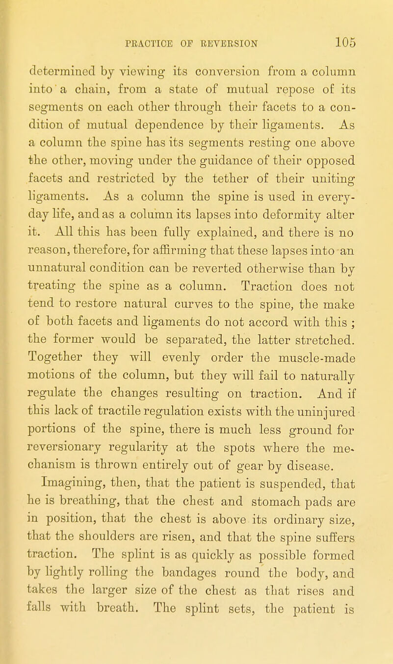 determined by viewing its conversion from a column into a chain, from a state of mutual repose of: its segments on each other through their facets to a con- dition of mutual dependence by their ligaments. As a column the spine has its segments resting one above the other, moving under the guidance of their opposed facets and restricted by the tether of their uniting ligaments. As a column the spine is used in every- day life, and as a column its lapses into deformity alter it. All this has been fully explained, and there is no reason, therefore, for affirming that these lapses into an unnatural condition can be reverted otherwise than by treating the spine as a column. Traction does not tend to restore natural curves to the spine, the make of both facets and ligaments do not accord with this ; the former would be separated, the latter stretched. Together they will evenly order the muscle-made motions of the column, but they will fail to naturally regulate the changes resulting on traction. And if this lack of tractile regulation exists with the uninjured portions of the spine, there is much less ground for reversionary regularity at the spots where the me* chanism is thrown entirely out of gear by disease. Imagining, then, that the patient is suspended, that he is breathing, that the chest and stomach pads are in position, that the chest is above its ordinary size, that the shoulders are risen, and that the spine suffers traction. The splint is as quickly as possible formed by lightly rolling the bandages round the body, and takes the larger size of the chest as that rises and falls with breath. The splint sets, the patient is