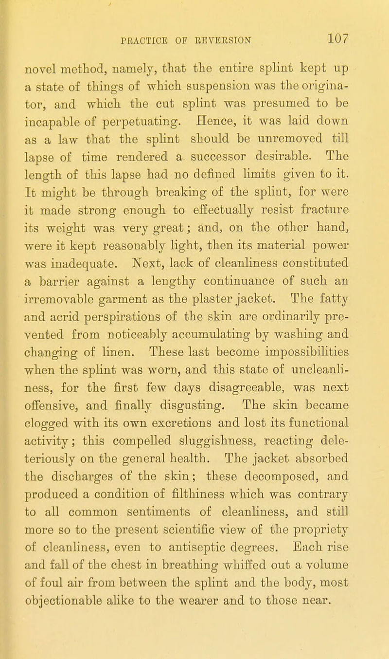 novel method, namely, that the entire splint kept up a state of things of which suspension was the origina- tor, and which the cut splint was presumed to be incapable of perpetuating. Hence, it was laid down as a law that the splint should be unremoved till lapse of time rendered a successor desirable. The length of this lapse had no denned limits given to it. It might be through breaking of the splint, for were it made strong enough to effectually resist fracture its weight was very great; and, on the other hand, were it kept reasonably light, then its material power was inadequate. Next, lack of cleanliness constituted a barrier against a lengthy continuance of such an irremovable garment as the plaster jacket. The fatty and acrid perspirations of the skin are ordinarily pre- vented from noticeably accumulating by washing and changing of linen. These last become impossibilities when the splint was worn, and this state of uncleanli- ness, for the first few days disagreeable, was next offensive, and finally disgusting. The skin became clogged with its own excretions and lost its functional activity; this compelled sluggishness, reacting dele- teriously on the general health. The jacket absorbed the discharges of the skin; these decomposed, and produced a condition of filthiness which was contrary to all common sentiments of cleanliness, and still more so to the present scientific view of the propriety of cleanliness, even to antiseptic degrees. Each rise and fall of the chest in breathing whiffed out a volume of foul air from between the splint and the body, most objectionable alike to the wearer and to those near.