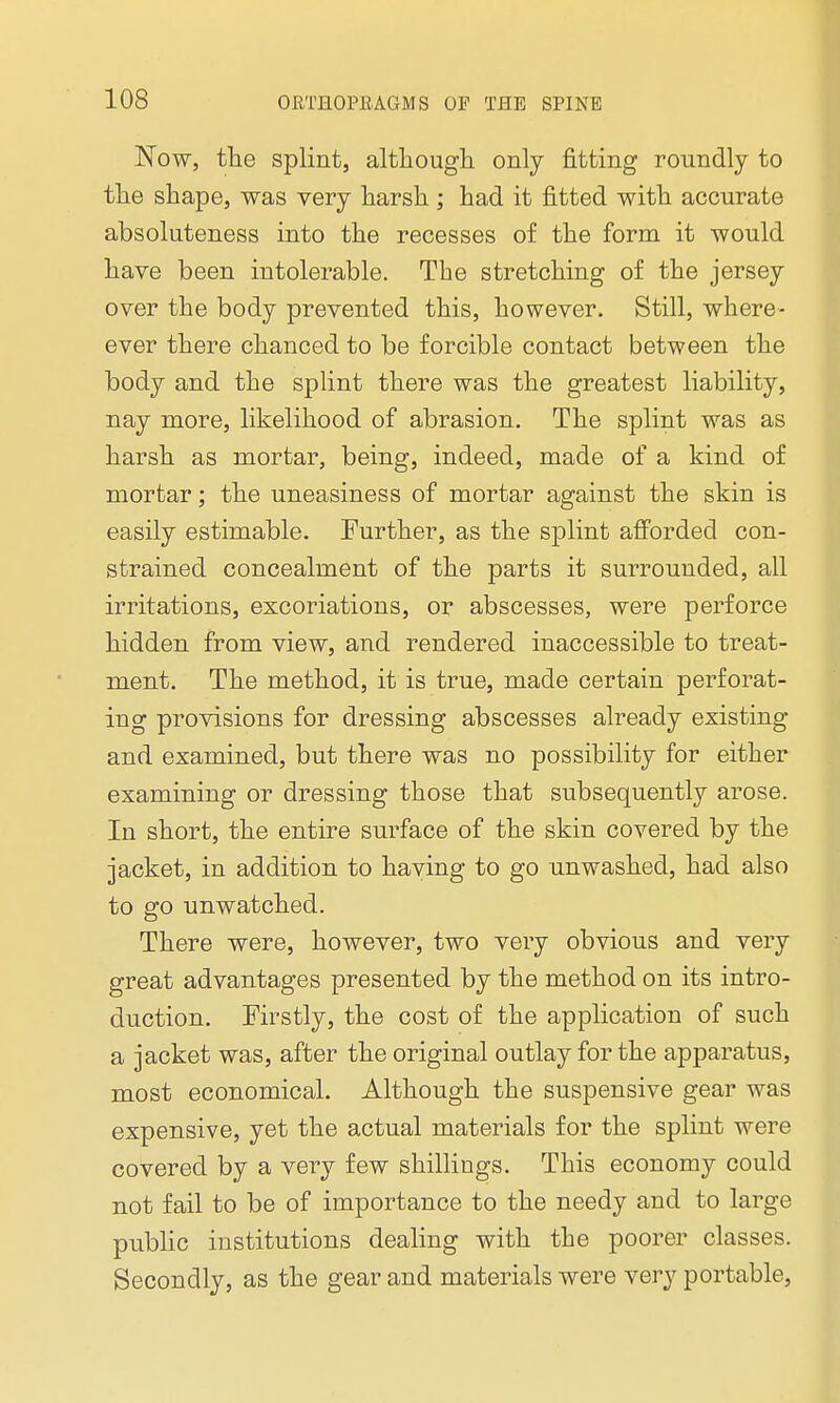 Now, the splint, although only fitting roundly to the shape, was very harsh ; had it fitted with accurate absoluteness into the recesses of the form it would have been intolerable. The stretching of the jersey over the body prevented this, however. Still, where- ever there chanced to be forcible contact between the body and the splint there was the greatest liability, nay more, likelihood of abrasion. The splint was as harsh as mortar, being, indeed, made of a kind of mortar; the uneasiness of mortar against the skin is easily estimable. Further, as the splint afforded con- strained concealment of the parts it surrounded, all irritations, excoriations, or abscesses, were perforce hidden from view, and rendered inaccessible to treat- ment. The method, it is true, made certain perforat- ing provisions for dressing abscesses already existing and examined, but there was no possibility for either examining or dressing those that subsequently arose. In short, the entire surface of the skin covered by the jacket, in addition to having to go unwashed, had also to go unwatched. There were, however, two very obvious and very great advantages presented by the method on its intro- duction. Firstly, the cost of the application of such a jacket was, after the original outlay for the apparatus, most economical. Although the suspensive gear was expensive, yet the actual materials for the splint were covered by a very few shillings. This economy could not fail to be of importance to the needy and to large public institutions dealing with the poorer classes. Secondly, as the gear and materials were very portable,