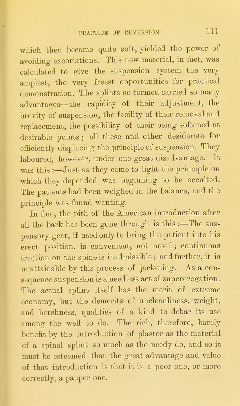 which then became quite soft, yielded the power of avoiding excoriations. This new material, in fact, was calculated to give the suspension system the very amplest, the very freest opportunities for practical demonstration. The splints so formed carried so many advantages—the rapidity of their adjustment, the brevity of suspension, the facility of their removal and replacement, the possibility of their being softened at desirable points ; all these and other desiderata for efficiently displacing the principle of suspension. They laboured, however, under one great disadvantage. It was this :—Just as they came to light the principle on which they depended was beginning to be occulted. The patients had been weighed in the balance, and the principle was found wanting. In fine, the pith of the American introduction after all the bark has been gone through is this :—The sus- pensory gear, if used only to bring the patient into his erect position, is convenient, not novel; continuous traction on the spine is inadmissible; and further, it is unattainable by this process of jacketing. As a con- sequence suspension is a needless act of supererogation. The actual splint itself has the merit of extreme economy, but the demerits of uncleanliness, weight, and harshness, qualities of a kind to debar its use among the well to do. The rich, therefore, barely benefit by the introduction of plaster as the material of a spinal splint so much as the needy do, and so it must be esteemed that the great advantage and value of that introduction is that it is a poor one, or more correctly, a pauper one.