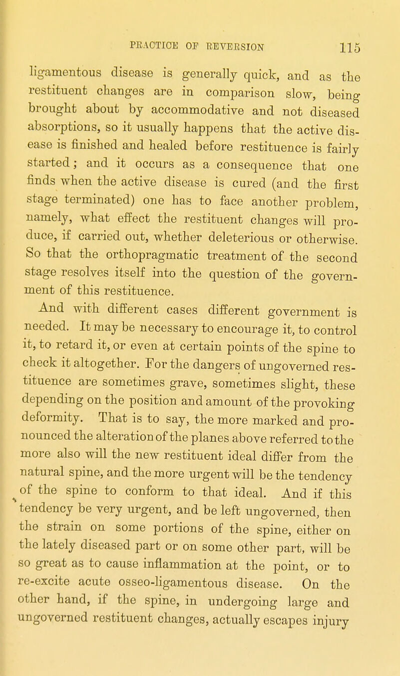 ligamentous disease is generally quick, and as the restituent changes are in comparison slow, being brought about by accommodative and not diseased absorptions, so it usually happens that the active dis- ease is finished and healed before restituence is fairly started; and it occurs as a consequence that one finds when the active disease is cured (and the first stage terminated) one has to face another problem, namely, what effect the restituent changes will pro- duce, if carried out, whether deleterious or otherwise. So that the orthopragmatic treatment of the second stage resolves itself into the question of the govern- ment of this restituence. And with different cases different government is needed. It may be necessary to encourage it, to control it, to retard it, or even at certain points of the spine to check it altogether. Eor the dangers of ungoverned res- tituence are sometimes grave, sometimes slight, these depending on the position and amount of the provoking deformity. That is to say, the more marked and pro- nounced the alteration of the planes above referred to the more also will the new restituent ideal differ from the natural spine, and the more urgent will be the tendency ^ of the spine to conform to that ideal. And if this tendency be very urgent, and be left ungoverned, then the strain on some portions of the spine, either on the lately diseased part or on some other part, will be so great as to cause inflammation at the point, or to re-excite acute osseo-ligamentous disease. On the other hand, if the spine, in undergoing large and ungoverned restituent changes, actually escapes injury