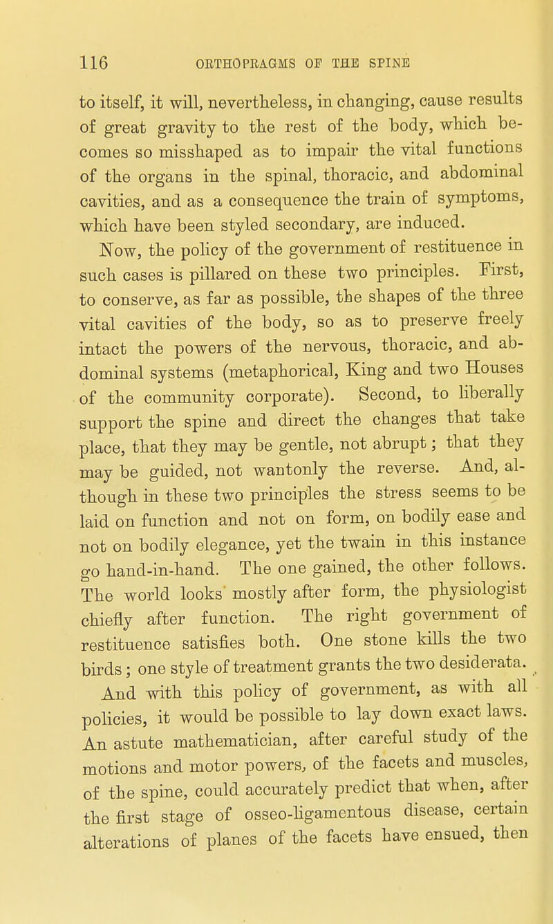 to itself, it will, nevertheless, in changing, cause results of great gravity to the rest of the body, which be- comes so misshaped as to impair the vital functions of the organs in the spinal, thoracic, and abdominal cavities, and as a consequence the train of symptoms, which have been styled secondary, are induced. Now, the policy of the government of restituence in such cases is pillared on these two principles. First, to conserve, as far as possible, the shapes of the three vital cavities of the body, so as to preserve freely intact the powers of the nervous, thoracic, and ab- dominal systems (metaphorical, King and two Houses of the community corporate). Second, to liberally support the spine and direct the changes that take place, that they may be gentle, not abrupt; that they may be guided, not wantonly the reverse. And, al- though in these two principles the stress seems to be laid on function and not on form, on bodily ease and not on bodily elegance, yet the twain in this instance go hand-in-hand. The one gained, the other follows. The world looks' mostly after form, the physiologist chiefly after function. The right government of restituence satisfies both. One stone kills the two birds; one style of treatment grants the two desiderata. And with this policy of government, as with all policies, it would be possible to lay down exact laws. An astute mathematician, after careful study of the motions and motor powers, of the facets and muscles, of the spine, could accurately predict that when, after the first stage of osseo-ligamentous disease, certain alterations of planes of the facets have ensued, then