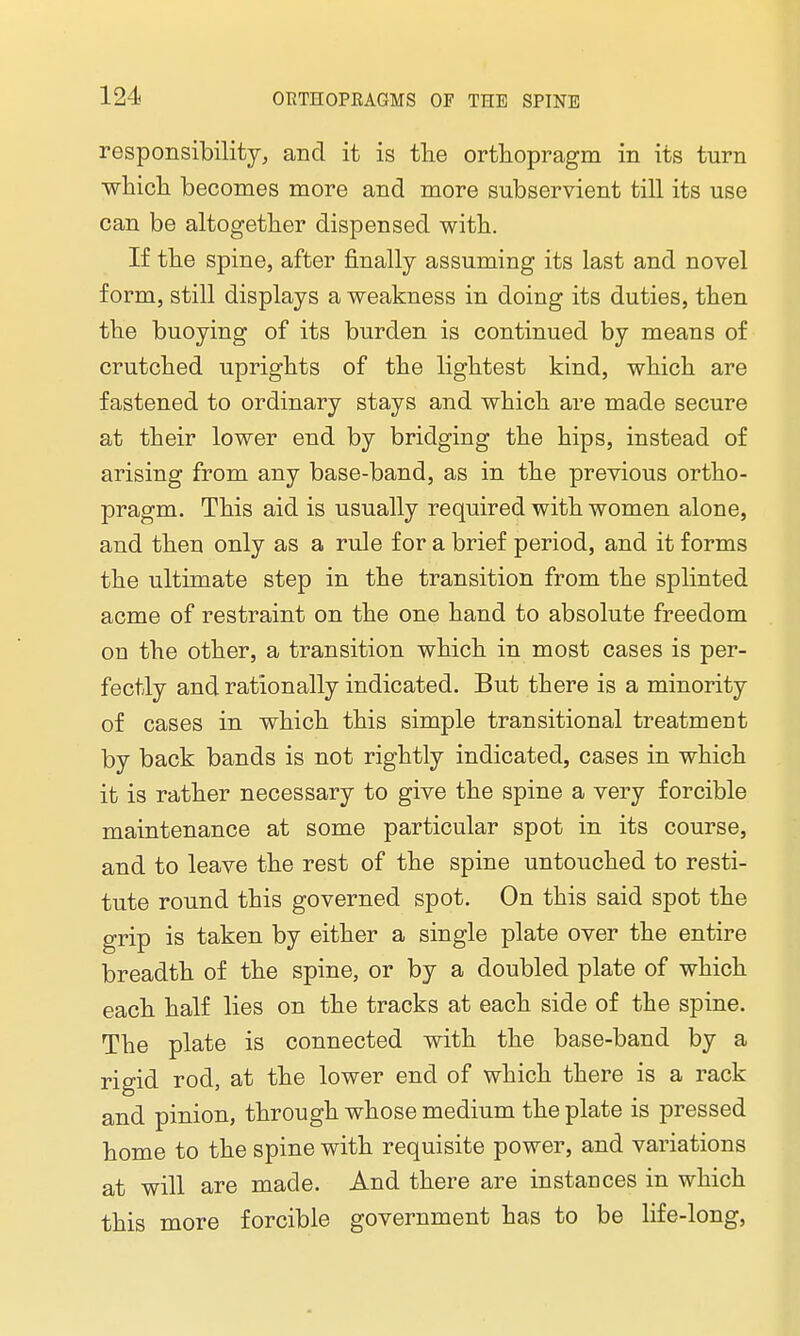 responsibility, and it is the orthopragm in its turn which becomes more and more subservient till its use can be altogether dispensed with. If the spine, after finally assuming its last and novel form, still displays a weakness in doing its duties, then the buoying of its burden is continued by means of crutched uprights of the lightest kind, which are fastened to ordinary stays and which are made secure at their lower end by bridging the hips, instead of arising from any base-band, as in the previous ortho- pragm. This aid is usually required with women alone, and then only as a rule for a brief period, and it forms the ultimate step in the transition from the splinted acme of restraint on the one hand to absolute freedom on the other, a transition which in most cases is per- fectly and rationally indicated. But there is a minority of cases in which this simple transitional treatment by back bands is not rightly indicated, cases in which it is rather necessary to give the spine a very forcible maintenance at some particular spot in its course, and to leave the rest of the spine untouched to resti- tute round this governed spot. On this said spot the grip is taken by either a single plate over the entire breadth of the spine, or by a doubled plate of which each half lies on the tracks at each side of the spine. The plate is connected with the base-band by a rigid rod, at the lower end of which there is a rack and pinion, through whose medium the plate is pressed home to the spine with requisite power, and variations at will are made. And there are instances in which this more forcible government has to be life-long,