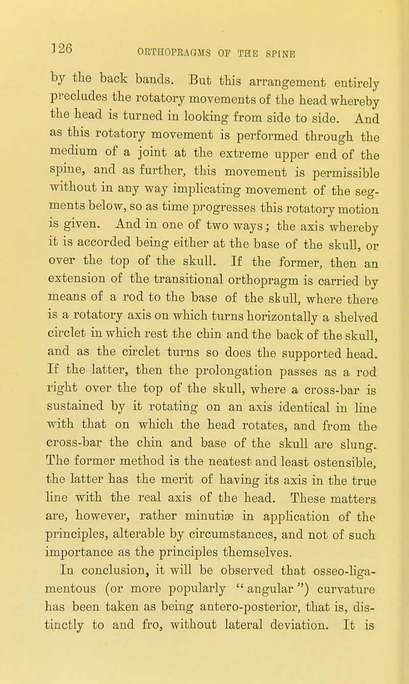 by the back bands. But this arrangement entirely precludes the rotatory movements of the head whereby the head is turned in looking from side to side. And as this rotatory movement is performed through the medium of a joint at the extreme upper end of the spine, and as further, this movement is permissible without in any way implicating movement of the seg- ments below, so as time progresses this rotatory motion is given. And in one of two ways; the axis whereby it is accorded being either at the base of the skull, or over the top of the skull. If the former, then an extension of the transitional orthopragm is carried by means of a rod to the base of the skull, where there is a rotatory axis on which turns horizontally a shelved circlet in which rest the chin and the back of the skull, and as the circlet turns so does the supported head. If the latter, then the prolongation passes as a rod right over the top of the skull, where a cross-bar is sustained by it rotating on an axis identical in line with that on which the head rotates, and from the cross-bar the chin and base of the skull are slung. The former method is the neatest and least ostensible, the latter has the merit of having its axis in the true line with the real axis of the head. These matters are, however, rather minutiaa in application of the principles, alterable by circumstances, and not of such importance as the principles themselves. In conclusion, it will be observed that osseo-liga- mentous (or more popularly  angular) curvature has been taken as being antero-posterior, that is, dis- tinctly to and fro, without lateral deviation. It is