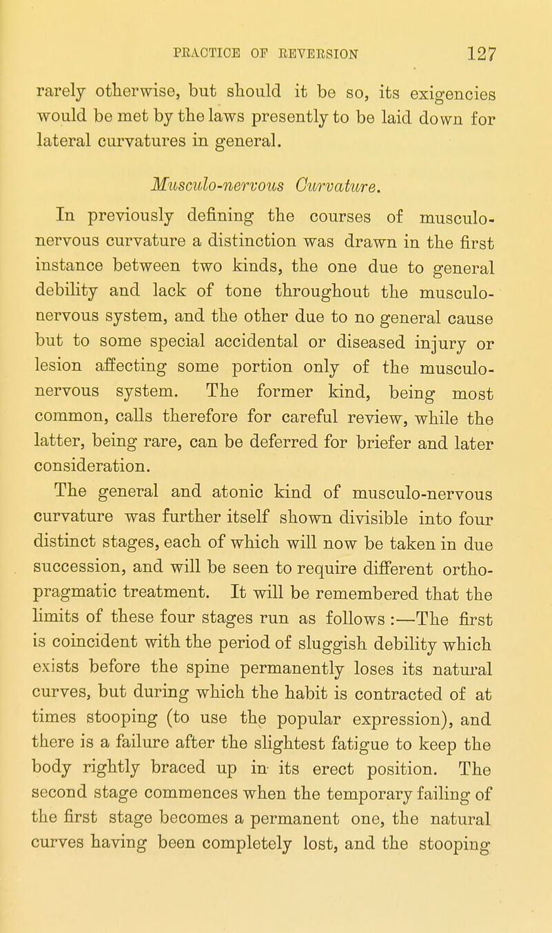 rarely otherwise, but should it be so, its exigencies would be met by the laws presently to be laid down for lateral curvatures in general. Musculo-nervous Curvature. In previously denning the courses of musculo- nervous curvature a distinction was drawn in the first instance between two kinds, the one due to general debility and lack of tone throughout the musculo- nervous system, and the other due to no general cause but to some special accidental or diseased injury or lesion affecting some portion only of the musculo- nervous system. The former kind, being most common, calls therefore for careful review, while the latter, being rare, can be deferred for briefer and later consideration. The general and atonic kind of musculo-nervous curvature was further itself shown divisible into four distinct stages, each of which will now be taken in due succession, and will be seen to require different ortho- pragmatic treatment. It will be remembered that the limits of these four stages run as follows :—The first is coincident with the period of sluggish debility which exists before the spine permanently loses its natural curves, but during which the habit is contracted of at times stooping (to use the popular expression), and there is a failure after the slightest fatigue to keep the body rightly braced up in its erect position. The second stage commences when the temporary failing of the first stage becomes a permanent one, the natural curves having been completely lost, and the stooping