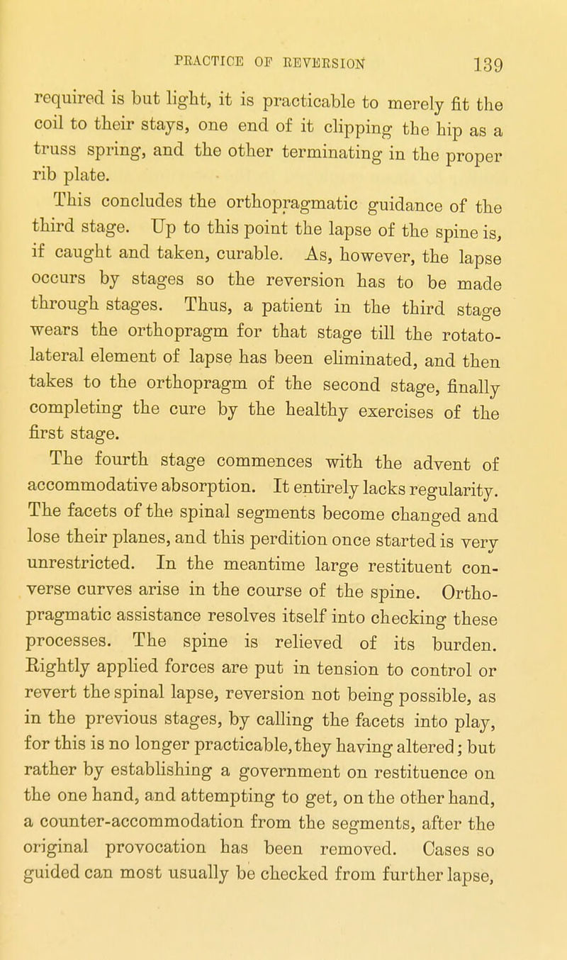 required is but light, it is practicable to merely fit the coil to their stays, one end of it clipping the hip as a truss spring, and the other terminating in the proper rib plate. This concludes the orthopragmatic guidance of the third stage. Up to this point the lapse of the spine is, if caught and taken, curable. As, however, the lapse occurs by stages so the reversion has to be made through stages. Thus, a patient in the third stage wears the orthopragm for that stage till the rotato- lateral element of lapse has been eliminated, and then takes to the orthopragm of the second stage, finally completing the cure by the healthy exercises of the first stage. The fourth stage commences with the advent of accommodative absorption. It entirely lacks regularity. The facets of the spinal segments become changed and lose their planes, and this perdition once started is verv unrestricted. In the meantime large restituent con- verse curves arise in the course of the spine. Ortho- pragmatic assistance resolves itself into checking these processes. The spine is relieved of its burden. Eightly applied forces are put in tension to control or revert the spinal lapse, reversion not being possible, as in the previous stages, by calling the facets into play, for this is no longer practicable, they having altered; but rather by establishing a government on restituence on the one hand, and attempting to get, on the other hand, a counter-accommodation from the segments, after the original provocation has been removed. Cases so guided can most usually be checked from further lapse,