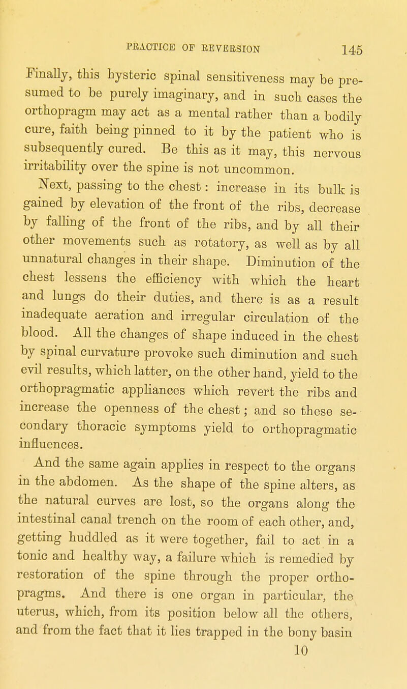 Finally, this hysteric spinal sensitiveness may be pre- sumed to be purely imaginary, and in such cases the orthopragm may act as a mental rather than a bodily cure, faith being pinned to it by the patient who is subsequently cured. Be this as it may, this nervous irritability over the spine is not uncommon. Next, passing to the chest: increase in its bulk is gained by elevation of the front of the ribs, decrease by falling of the front of the ribs, and by all their other movements such as rotatory, as well as by all unnatural changes in their shape. Diminution of the chest lessens the efficiency with which the heart and lungs do their duties, and there is as a result inadequate aeration and irregular circulation of the blood. All the changes of shape induced in the chest by spinal curvature provoke such diminution and such evil results, which latter, on the other hand, yield to the orthopragmatic appliances which revert the ribs and increase the openness of the chest; and so these se- condary thoracic symptoms yield to orthopragmatic influences. And the same again applies in respect to the organs in the abdomen. As the shape of the spine alters, as the natural curves are lost, so the organs along the intestinal canal trench on the room of each other, and, getting huddled as it were together, fail to act in a tonic and healthy way, a failure which is remedied by restoration of the spine through the proper ortho- pragms. And there is one organ in particular, the uterus, which, from its position below all the others, and from the fact that it lies trapped in the bony basin 10