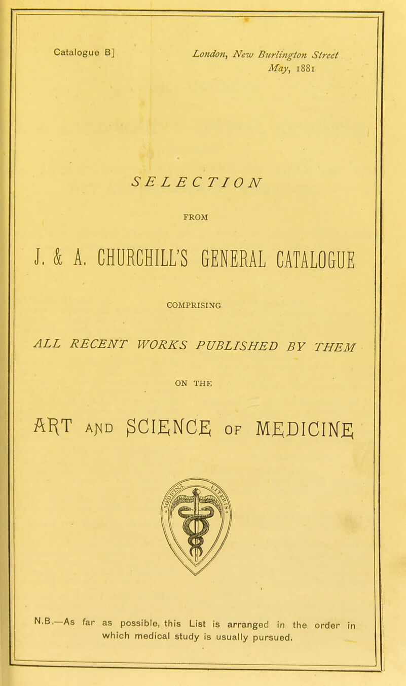 Catalogue B] London, New Burlington Street May, 1881 SB LB CTI 0 N FROM J. & A. CHURCHILL'S GENERAL CATALOGUE COMPRISING ALL RECENT WORKS PUBLISHED BY THEM ON THE ART aj^id SCIENCE of MEDICINE —As far as possible, this List is arranged in the order in which medical study is usually pursued,