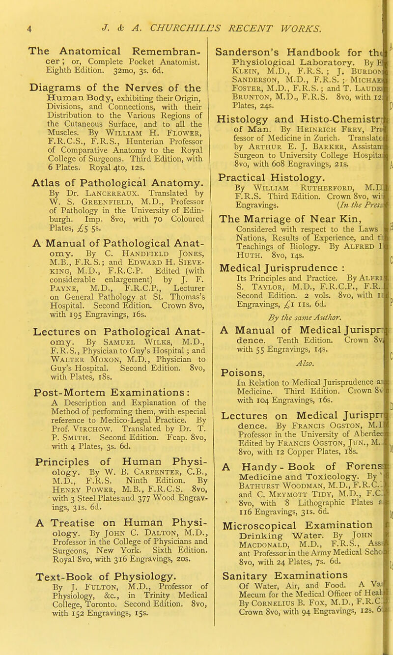 The Anatomical Remembran- cer ; or, Complete Pocket Anatomist. Eighth Edition. 32mo, 3s. 6d. Diagrams of the Nerves of the Human Body, exhibiting their Origin, Divisions, and Connections, with their Distribution to the Various Regions of the Cutaneous Surface, and to all the Muscles. By William H. Flower, F.R.C.S., F.R.S., Hunterian Professor of Comparative Anatomy to the Royal College of Surgeons. Third Edition, with 6 Plates. Royal 4to, 12s. Atlas of Pathological Anatomy. By Dr. Lancereaux. Translated by W. S. Greenfield, M.D., Professor of Pathology in the University of Edin- burgh. Imp. 8vo, with 70 Coloured Plates, ^5 Ss. A Manual of Pathological Anat- omy. By C. Handfield Jones, M.B., F.R.S.; and Edward H. Sieve- king, M.D., F.R.C.P. Edited (with considerable enlargement) by J. F. Payne, M.D., F.R.C.P., Lecturer on General Pathology at St. Thomas's Hospital. Second Edition. Crown 8vo, with 195 Engravings, 16s. Lectures on Pathological Anat- omy. By Samuel Wilks, M.D., F.R.S., Physician to Guy's Hospital; and Walter Moxon, M.D., Physician to Guy's Hospital. Second Edition. 8vo, with Plates, 18s. Post-Mortem Examinations: A Description and Explanation of the Method of performing them, with especial reference to Medico-Legal Practice. By Prof. Virchow. Translated by Dr. T. P. Smith. Second Edition. Fcap. 8vo, with 4 Plates, 3s. 6d. Principles of Human Physi- ology. By W. B. Carpenter, C.B., M.D., F.R.S. Ninth Edition. By Henry Power, M.B., F.R.C.S. 8vo, • with 3 Steel Plates and 377 Wood Engrav- ings, 31s. 6d. A Treatise on Human Physi- ology. By John C. Dalton, M.D., Professor in the College of Physicians and Surgeons, New York. Sixth Edition. Royal 8vo, with 316 Engravings, 20s. Text-Book of Physiology. By J. Fulton, M.D., Professor of Physiology, &c, in Trinity Medical College, Toronto. Second Edition. 8vo, with 152 Engravings, 15s. Sanderson's Handbook for the Physiological Laboratory. By E Klein, M.D., F.R.S. ; J. Burdoi> Sanderson, M.D., F.R.S. ; Michae Foster, M.D., F.R.S.; andT. Laudei Brunton, M.D., F.R.S. 8vo, with 12 Plates, 24s. Histology and Histo-Chemistn of Man. By Heinrich Frey, Pro fessor of Medicine in Zurich. Translate by Arthur E. J. Barker, Assistant Surgeon to University College Hospita 8vo, with 608 Engravings, 21s. Practical Histology. By William Rutherford, M.D F.R.S. Third Edition. Crown 8vo, wi' Engravings. (In the Presi The Marriage of Near Kin, Considered with respect to the Laws Nations, Results of Experience, and C: Teachings of Biology. By Alfred I Huth. 8vo, 14s. Medical Jurisprudence : Its Principles and Practice. By Alfri S. Taylor, M.D., F.R.C.P., F.R. Second Edition. 2 vols. 8vo, with ii Engravings, £1 us. 6d. By the same Autkor. A Manual of Medical Jurispn dence. Tenth Edition. Crown 8v with 55 Engravings, 14s. Also. Poisons, In Relation to Medical Jurisprudence a: Medicine. Third Edition. Crown 8v with 104 Engravings, 16s. Lectures on Medical Jurisprr dence. By Francis Ogston, M.I Professor in the University of Aberdee Edited by Francis Ogston, Jun., M. 8vo, with 12 Copper Plates, 18s. A Handy - Book of Forens: Medicine and Toxicology. By ] Bathurst Woodman, M.D., F.R.C.'. and C. Meymott Tidy, M.D., F.C 8vo, with 8 Lithographic Plates a 116 Engravings, 31s. 6d. Microscopical Examination Drinking Water. By John Macdonald, M.D., F.R.S., Ass. ant Professor in the Army Medical Schc 8vo, with 24 Plates, 7s. 6d. Sanitary Examinations Of Water, Air, and Food. A Va; Mecum for the Medical Officer of Heah By Cornelius B. Fox, M.D., F-R-C Crown 8vo, with 94 Engravings, 12s. 6(