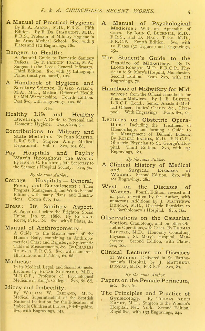 J. & A. CHURCHILL ,'S RECENT WORKS. 5 A Manual of Practical Hygiene. By E. A. Parkes, M.D., F.R.S. Fifth Edition. By F. De Chaumont, M.D., F.R.S., Professor of Military Hygiene in the Army Medical School. 8vo, with 9 Plates and 112 Engravings, 18s. Dangers to Health: A Pictorial Guide to Domestic Sanitary Defects. By T. Pridgin Teale, M.A., Surgeon to the Leeds General Infirmary. Third Edition. 8vo, with 55 Lithograph Plates (mostly coloured), 10s. A Handbook of Hygiene and Sanitary Science. By Geo. Wilson, M.A., M.D., Medical Officer of Health for Mid-Warwickshire. Fourth Edition. Post 8vo, with Engravings, 10s. 6d. Also. Healthy Life and Healthy Dwellings : A Guide to Personal and Domestic Hygiene. Fcap. 8vo, 5s. Contributions to Military and State Medicine. By John Martin, L.R.C.S.E., Surgeon Army Medical Department. Vol. 1. 8vo, 10s. 6d. Pay Hospitals and Paying Wards throughout the World. By Henry C. Burdett, late Secretary to the Seamen's Hospital Society. 8vo, 7s. By the same Author. Cottage Hospitals — General, Fever, and Convalescent : Their Progress, Management, and Work. Second Edition, with many Plans and Illustra- tions. Crown 8vo, 14s. Dress: Its Sanitary Aspect. A Paper read before the Brighton Social Union, Jan. 30, 1880. By Bernard Roth, F.R.C.S. 8vo, with 8 Plates, 2s. Manual of Anthropometry: A Guide to the Measurement of the Human Body, containing an Anthropo- metrical Chart and Register, a Systematic Table of Measurements, &c. By Charles Roberts, F.R.C.S. 8vo, with numerous Illustrations and Tables, 6s. 6d. Madness: In its Medical, Legal, and Social Aspects. Lectures by Edgar Sheppard, M.D., M.R.C.P., Professor of Psychological Medicine in King's College. 8vo, 6s. 6d. Idiocy and Imbecility. By William W. Ireland, M.D., Medical Superintendent of the Scottish National Institution for the Education of Imbecile Children at Larbert, Stirlingshire. 8vo, with Engravings, 14s. A Manual of Psychological Medicine : With an Appendix of Cases. By John C. Bucknill, M.D., F.R.S., and D. Hack Tuke, M.D., F.R.C.P. Fourth Edition. 8vo, with 12 Plates (30 Figures) and Engravings, 25s. The Student's Guide to the Practice of Midwifery. By D. Lloyd Roberts, M.D., F.R.C.P., Phy- sician to St. Mary's Hospital, Manchester. Second Edition. Fcap. 8vo, with III Engravings, 7s. Handbook of Midwifery for Mid- wives : from the Official Handbook for Prussian Midwives. By J. E. BURTON, L.R.C.P. Lond., Senior Assistant Med- ical Officer, Ladies' Charity, &c, Liver- pool. With Engravings. Fcap. 8vo, 6s. Lectures on Obstetric Opera- tions : Including the Treatment of Haemorrhage, and forming a Guide to the Management of Difficult Labour. By Robert Barnes, M.D., F.R.C.P., Obstetric Physician to St. George's Hos- pital. Third Edition. 8vo, with 124 Engravings, 18s. By the same Author. A Clinical History of Medical and Surgical Diseases of Women. Second Edition. 8vo, with 181 Engravings, 28s. West on the Diseases of Women. Fourth Edition, revised and in part re-written by the Author, with numerous Additions by J. Matthews Duncan, M.D., Obstetric Physician to St. Bartholomew's Hospital. 8vo, 16s. Observations on the Caesarian Section, Craniotomy, and on other Ob- stetric Operations, with Cases. By Thomas Radford, M.D., Honorary Consulting Physician, St Mary's Hospital, Man- chester. Second Edition, with Plates. 8vo, 1 os. Clinical Lectures on Diseases of Women : Delivered in St. Bartho- lomew's Hospital, by J. Matthews Duncan, M.D., F.R.S.E. 8vo, 8s. By the same Author. Papers on the Female Perineum, &c. 8vo, 6s. The Principles and Practice of Gynaecology. By Thomas Addis Emmet, M.D., Surgeon to the Woman's Hospital, New York. Second Edition. Royal 8vo, with 133 Engravings, 24s.