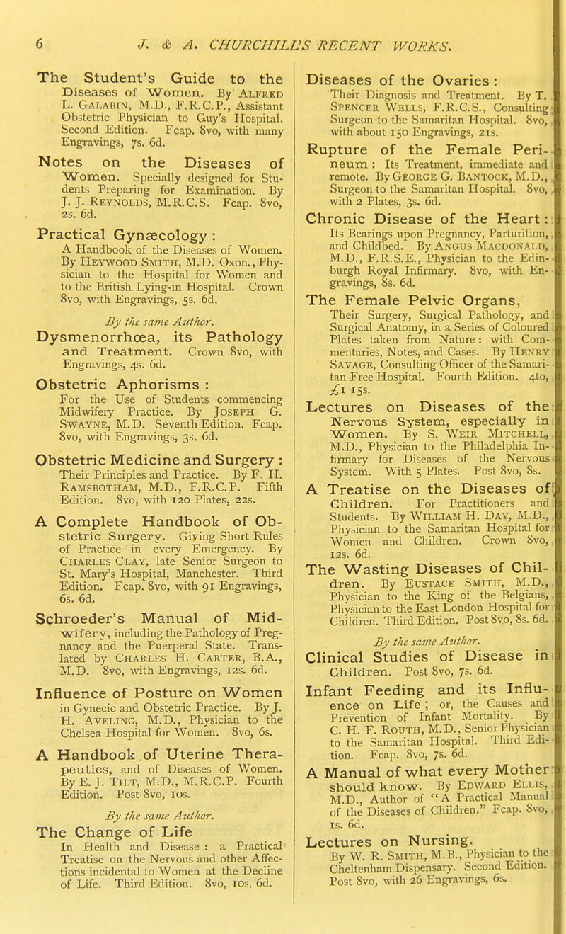 The Student's Guide to the Diseases of Women. By Alfred L. Galabin, M.D., F.R.C.P., Assistant Obstetric Physician to Guy's Hospital. Second Edition. Fcap. 8vo, with many Engravings, 7s. 6d. Notes on the Diseases of Women. Specially designed for Stu- dents Preparing for Examination. By J. J. Reynolds, M.R.C.S. Fcap. 8vo, 2s. 6d. Practical Gynaecology: A Handbook of the Diseases of Women. By Heywood Smith, M.D. Oxon., Phy- sician to the Hospital for Women and to the British Lying-in Hospital. Crown 8vo, with Engravings, $s. 6d. By the same Author. Dysmenorrhoea, its Pathology and Treatment. Crown 8vo, with Engravings, 4s. 6d. Obstetric Aphorisms : For the Use of Students commencing Midwifery Practice. By Joseph G. Swayne, M. D. Seventh Edition. Fcap. 8vo, with Engravings, 3s. 6d. Obstetric Medicine and Surgery : Their Principles and Practice. By F. H. Ramsbotham, M.D, F.R.C.P. Fifth Edition. 8vo, with 120 Plates, 22s. A Complete Handbook of Ob- stetric Surgery. Giving Short Rules of Practice in every Emergency. By Charles Clay, late Senior Surgeon to St. Mary's Hospital, Manchester. Third Edition. Fcap. 8vo, with 91 Engravings, 6s. 6d. Schroeder's Manual of Mid- wifery, including the Pathology of Preg- nancy and the Puerperal State. Trans- lated by Charles H. Carter, B.A., M.D. 8vo, with Engravings, 12s. 6d. Influence of Posture on Women in Gynecic and Obstetric Practice. By J. H. Aveling, M.D., Physician to the Chelsea Hospital for Women. 8vo, 6s. A Handbook of Uterine Thera- peutics, and of Diseases of Women. By E. J. Tilt, M.D., M.R.C.P. Fourth Edition. Post 8vo, 10s. By the same Author. The Change of Life In Health and Disease : a Practical Treatise on the Nervous and other Affec- tions incidental to Women at the Decline of Life. Third Edition. 8vo, 10s. 6d. Diseases of the Ovaries : Their Diagnosis and Treatment. By T. Spencer Wells, F.R.C.S., Consulting; Surgeon to the Samaritan Hospital. 8vo,, with about 150 Engravings, 21s. Rupture of the Female Peri-. neum : Its Treatment, immediate and remote. By George G. Bantock, M.D., Surgeon to the Samaritan Hospital. 8vo,, with 2 Plates, 3s. 6d. Chronic Disease of the Heart:: Its Bearings upon Pregnancy, Parturition,, and Childbed. By Angus Macdonald, M.D., F.R.S.E., Physician to the Edin- burgh Royal Infirmary. 8vo, with En- gravings, 8s. 6d. The Female Pelvic Organs, Their Surgery, Surgical Pathology, and Surgical Anatomy, in a Series of Coloured Plates taken from Nature : with Com- • mentaries, Notes, and Cases. By Henry Savage, Consulting Officer of the Samari- - tan Free Hospital. Fourth Edition. 4to, £1 ISS. Lectures on Diseases of the: Nervous System, especially ini Women. By S. Weir Mitchell,, M.D., Physician to the Philadelphia In- firmary for Diseases of the Nervous System. With 5 Plates. Post 8vo, 8s. A Treatise on the Diseases off Children. For Practitioners and Students. By William H. Day, M.D., Physician to the Samaritan Hospital for Women and Children. Crown Svo,. 12s. 6d. The Wasting Diseases of Chil- dren. By Eustace Smith, M.D., Physician to the King of the Belgians,, Physician to the East London Hospital for Children. Third Edition. Post 8vo, 8s. 6d.. By the same Author. Clinical Studies of Disease nil Children. Post 8vo, 7s. 6d. Infant Feeding and its Influ- ence on Life ; or, the Causes and i Prevention of Infant Mortality. By C. H. F. Routh, M.D, Senior Physician to the Samaritan Hospital. Third Edi- tion. Fcap. Svo, 7s- 6d. A Manual of what every Mother- should know. By Edward Ellis. M.D., Author of A Practical Manual of the Diseases of Children. Fcap. Svo,, is. 6d. Lectures on Nursing. By W. R. Smith, M.B., Physician to the Cheltenham Dispensary. Second Edition. Post 8vo, with 26 Engravings, 6s.