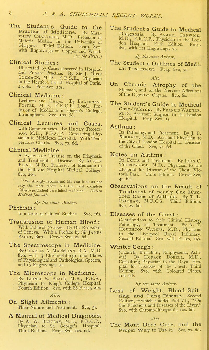 The Student's Guide to the Practice of Medicine. By Mat- thew Charteris, M.D., Professor of Materia Medica in the University of Glasgow. Third Edition. Fcap. 8vo, with Engravings on Copper and Wood. (In the Press.) Clinical Studies: Illustrated by Cases observed in Hospital and Private Practice. By Sir J. Rose Cormack, M.D., F.R.S.E., Physician to the Hertford British Hospital of Paris. 2 vols. Post 8vo, 20s. Clinical Medicine : Lectures and Essays. By Balthazar Foster, M.D., F.R.C.P. Lond., Pro- fessor of Medicine in Queen's College, Birmingham. 8vo, ios. 6d. Clinical Lectures and Cases, with Commentaries. By Henry Thomp- son, M.D., F.R.C.P., Consulting Phy- sician to Middlesex Hospital. With Tem- perature Charts. 8vo, 7s. 6d. ' Clinical Medicine: A Systematic Treatise on the Diagnosis and Treatment of Disease. By Austin Flint, M.D., Professor of Medicine in the Bellevue Hospital Medical College. 8vo, 20s.  We strongly recommend his text-book as not only the most recent but the most complete hitherto published on clinical medicine.—Dublin Medical Journal. By the same Author. Phthisis: In a series of Clinical Studies. 8vo, 16s. Transfusion of Human Blood: With Table of 50 cases. By Dr. Roussel, of Geneva. With a Preface by Sir James Paget, Bart. Crown 8vo, 2s. 6d. The Spectroscope in Medicine. By Charles A. MacMunn, B.A., M.D. 8vo, with 3 Chromo-lithographic Plates of Physiological and Pathological Spectra, and 13 Engravings, 9s. The Microscope in Medicine. By Lionel S. Beale, M.B., F.R.S., Physician to King's College Hospital. Fourth Edition. 8vo, with 86 Plates, 21s. Also. On Slight Ailments : Their Nature and Treatment. 8vo, 5s. A Manual of Medical Diagnosis. By A. W. Barclay, M.D., F.R.C.P., Physician to St. George's Hospital. Third Edition. Fcap. 8vo, ios. 6d. The Student's Guide to Medical Diagnosis. By Samuel Fenwick, M.D., F.R.C.P., Physician to the Lon- don Hospital. Fifth Edition. Fcap. 8vo, with in Engravings, 7s. By the same Author. The Student's Outlines of Medi- cal Treatment. Fcap. 8vo, 7s. Also. On Chronic Atrophy of the Stomach, and on the Nervous Affections of the Digestive Organs. 8vo, 8s. The Student's Guide to Medical Case-Taking. By Francis Warner, M.D., Assistant Surgeon to the London Hospital. Fcap. 8vo, 5s. Asthma : Its Pathology and Treatment. By J. B. Berkart, M.D., Assistant-Physician to the City of London Hospital for Diseases of the Chest. 8vo, 7s. 6d. Notes on Asthma : Its Forms and Treatment. By John C. Thorowgood, M.D., Physician to the Hospital for Diseases of the Chest, Vic- toria Park. Third Edition. Crown 8vo, 4s. 6d. Observations on the Result of Treatment of nearly One Hun- dred Cases of Asthma. By T. L. Pridham, M.R.C.S. Third Edition. 8vo, 2s. 6d. Diseases of the Chest : Contributions to their Clinical History, Pathology, and Treatment. By A. T. Houghton Waters, M.D., Physician to the Liverpool Royal Infirmary. Second Edition. 8vo, with Plates, 15s. Winter Cough: (Catarrh, Bronchitis. Emphysema, Asth- ma). By Horace Dobell, M.D., Consulting Physician to the Royal Hos- pital for Diseases of the Chest. Third Edition. 8vo, with Coloured Plates, ios. 6d-. By the same Author. Loss of Weight, Blood-Spit- ting, and Lung Disease. Second Edition, to which is added Part VI.,  On the Functions and Diseases of the Liver. 8vo, with Chromo-lithograph, 10s. 6d. Also. The Mont Dore Cure, and the Proper Way to Use it. Svo, 7s. 6d.