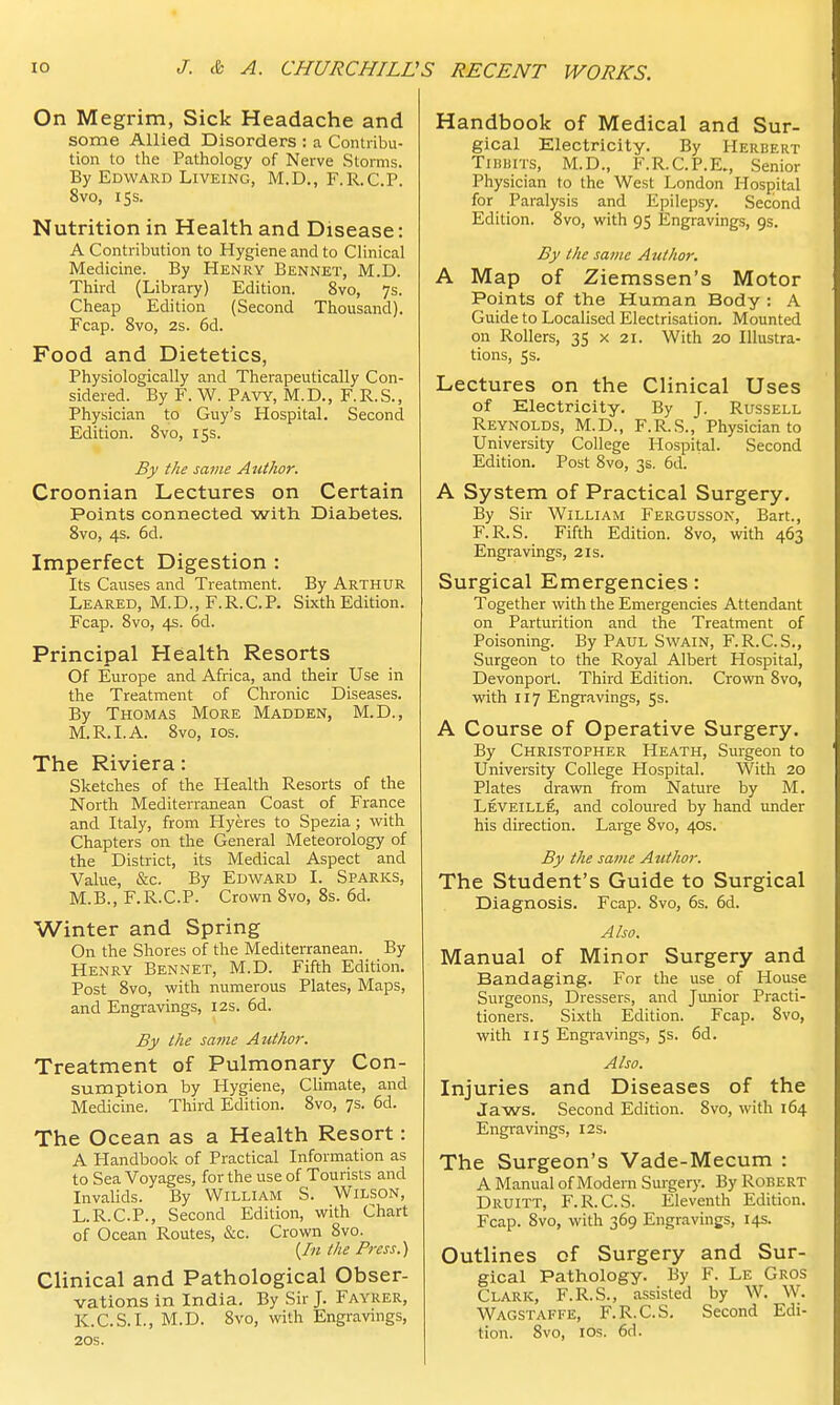 On Megrim, Sick Headache and some Allied Disorders : a Contribu- tion to the Pathology of Nerve Storms. By Edward Liveing, M.D., F.R.C.P. 8vo, 15s. Nutrition in Health and Disease: A Contribution to Hygiene and to Clinical Medicine. By Henry Bennet, M.D. Third (Library) Edition. 8vo, 7s. Cheap Edition (Second Thousand). Fcap. 8vo, 2s. 6d. Food and Dietetics, Physiologically and Therapeutically Con- sidered. By F. W. Pavy, M.D., F.R.S., Physician to Guy's Hospital. Second Edition. 8vo, 15s. By the same Author. Croonian Lectures on Certain Points connected with Diabetes. 8vo, 4s. 6d. Imperfect Digestion : Its Causes and Treatment. By Arthur Leared, M.D., F.R.C.P. Sixth Edition. Fcap. 8vo, 4s. 6d. Principal Health Resorts Of Europe and Africa, and their Use in the Treatment of Chronic Diseases. By Thomas More Madden, M.D., M.R.I.A. 8vo, 10s. The Riviera: Sketches of the Health Resorts of the North Mediterranean Coast of France and Italy, from Hyeres to Spezia; with Chapters on the General Meteorology of the District, its Medical Aspect and Value, &c. By Edward I. Sparks, M.B., F.R.C.P. Crown 8vo, 8s. 6d. Winter and Spring On the Shores of the Mediterranean. By Henry Bennet, M.D. Fifth Edition. Post 8vo, with numerous Plates, Maps, and Engravings, 12s. 6d. By the same Author. Treatment of Pulmonary Con- sumption by Hygiene, Climate, and Medicine. Third Edition. 8vo, 7s. 6d. The Ocean as a Health Resort: A Handbook of Practical Information as to Sea Voyages, for the use of Tourists and Invalids. By William S. Wilson, L.R.C.P., Second Edition, with Chart of Ocean Routes, &c. Crown 8vo. {In the Press.) Clinical and Pathological Obser- vations in India. By Sir J. Fayrer, K.C.S.I., M.D. 8vo, with Engravings, 20s. Handbook of Medical and Sur- gical Electricity. By Herbert Tidbits, M.D., F.R.C.P.E., Senior Physician to the West London Hospital for Paralysis and Epilepsy. Second Edition. 8vo, with 95 Engravings, gs. By the same Author. A Map of Ziemssen's Motor Points of the Human Body : A Guide to Localised Electrisation. Mounted on Rollers, 35 x 21. With 20 Illustra- tions, 5s. Lectures on the Clinical Uses of Electricity. By J. Russell Reynolds, M.D., F.R.S., Physician to University College Hospital. Second Edition. Post 8vo, 3s. 6d. A System of Practical Surgery. By Sir William Fergusson, Bart., F.R.S. Fifth Edition. 8vo, with 463 Engravings, 21s. Surgical Emergencies: Together with the Emergencies Attendant on Parturition and the Treatment of Poisoning. By Paul Swain, F.R.C.S., Surgeon to the Royal Albert Hospital, Devonport. Third Edition. Crown 8vo, with 117 Engravings, 5s. A Course of Operative Surgery. By Christopher Heath, Surgeon to University College Hospital. With 20 Plates drawn from Nature by M. Leveille, and coloured by hand under his direction. Large 8vo, 40s. By the same Author. The Student's Guide to Surgical Diagnosis. Fcap. 8vo, 6s. 6d. Also. Manual of Minor Surgery and Bandaging. For the use of House Surgeons, Dressers, and Junior Practi- tioners. Sixth Edition. Fcap. 8vo, with 115 Engravings, 5s. 6d. Also. Injuries and Diseases of the Jaws. Second Edition. 8vo, with 164 Engravings, 12s. The Surgeon's Vade-Mecum : A Manual of Modern Surgery. By Robert Druitt, F.R.C.S. Eleventh Edition. Fcap. 8vo, with 369 Engravings, 14s. Outlines of Surgery and Sur- gical Pathology. By F. Le Gros Clark, F.R.S., assisted by W. W. Wagstaffe, F.R.C.S. Second Edi- tion. 8vo, 10s. 6d.