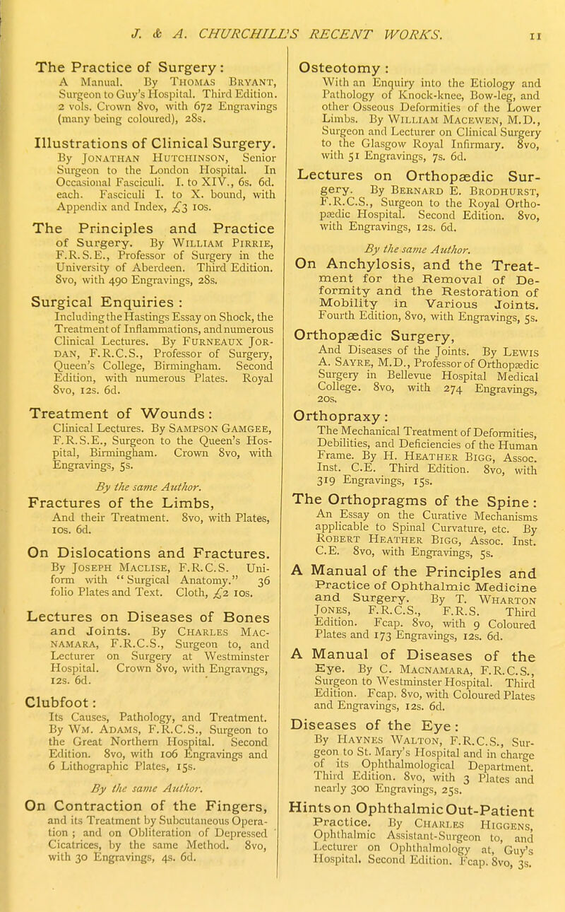 The Practice of Surgery: A Manual. By Thomas Bryant, Surgeon to Guy's Hospital. Third Edition. 2 vols. Crown 8vo, with 672 Engravings (many being coloured), 28s. Illustrations of Clinical Surgery. By Jonathan Hutchinson, Senior Surgeon to the London Hospital. In Occasional Fasciculi. I. to XIV., 6s. 6d. each. Fasciculi I. to X. bound, with Appendix and Index, ,£3 10s. The Principles and Practice of Surgery. By William Pirrie, F.R. S.E., Professor of Surgery in the University of Aberdeen. Third Edition. 8vo, with 490 Engravings, 28s. Surgical Enquiries : Including the Hastings Essay on Shock, the Treatment of Inflammations, and numerous Clinical Lectures. By Furneaux Jor- dan, F.R.C.S., Professor of Surgery, Queen's College, Birmingham. Second Edition, with numerous Plates. Royal 8vo, 12s. 6d. Treatment of Wounds: Clinical Lectures. By Sampson Gamgee, F.R.S.E., Surgeon to the Queen's Hos- pital, Birmingham. Crown 8vo, with Engravings, 5s. By the same Author. Fractures of the Limbs, And their Treatment. 8vo, with Plates, 10s. 6d. On Dislocations and Fractures. By Joseph Maclise, F.R.C.S. Uni- form with  Surgical Anatomy. 36 folio Plates and Text. Cloth, £2 10s. Lectures on Diseases of Bones and Joints. By Charles Mac- namara, F.R.C.S., Surgeon to, and Lecturer on Surgery at Westminster Hospital. Crown 8vo, with Engravngs, 12s. 6d. Clubfoot: Its Causes, Pathology, and Treatment. By Wm. Adams, F.R.C.S., Surgeon to the Great Northern Hospital. Second Eflition. 8vo, with 106 Engravings and 6 Lithographic Plates, 15s. By the same Atithor. On Contraction of the Fingers, and its Treatment by Subcutaneous Opera- tion ; and on Obliteration of Depressed Cicatrices, by the same Method. 8vo, with 30 Engravings, 4s. 6d. Osteotomy : With an Enquiry into the Etiology and Pathology of Knock-knee, Bow-leg, and other Osseous Deformities of the Lower Limbs. By William Macewen, M.D., Surgeon and Lecturer on Clinical Surgery to the Glasgow Royal Infirmary. 8vo, with 51 Engravings, 7s. 6d. Lectures on Orthopaedic Sur- gery. By Bernard E. Brodhurst, F.R.C.S., Surgeon to the Royal Ortho- paedic Hospital. Second Edition. 8vo, with Engravings, 12s. 6d. By the same Author. On Anchylosis, and the Treat- ment for the Removal of De- formity and the Restoration of Mobility in Various Joints. Fourth Edition, 8vo, with Engravings, 5s. Orthopaedic Surgery, And Diseases of the Joints. By Lewis A. Sayre, M.D., Professor of Orthopedic Surgery in Bellevue Hospital Medical College. 8vo, with 274 Engravings, 20s, Orthopraxy: The Mechanical Treatment of Deformities, Debilities, and Deficiencies of the Human Frame. By H. Heather Bigg, Assoc. Inst. C.E. Third Edition. 8vo, with 319 Engravings, 15s. The Orthopragms of the Spine: An Essay on the Curative Mechanisms applicable to Spinal Curvature, etc. By Robert Heather Bigg, Assoc. Inst. C.E. 8vo, with Engravings, 5s. A Manual of the Principles and Practice of Ophthalmic Medicine and Surgery. By T. Wharton Jones, F.R.C.S., F.R.S. Third Edition. Fcap. 8vo, with 9 Coloured Plates and 173 Engravings, 12s. 6d. A Manual of Diseases of the Eye. By C. Macnamara, F.R.C.S., Surgeon to Westminster Hospital. Third Edition. Fcap. 8vo, with Coloured Plates and Engravings, 12s. 6d. Diseases of the Eye : By Haynes Walton, F.R.C.S., Sur- geon to St. Mary's Hospital and in charge of its Ophthalmological Department. Third Edition. 8vo, with 3 Plates and nearly 300 Engravings, 25s. Hints on Ophthalmic Out-Patient Practice. By Charles Higgens Ophthalmic AssistaiU-Surgeon to, and Lecturer on Ophthalmology at, Guy's Hospital. Second Edition. Fcap. 8vo 3s.