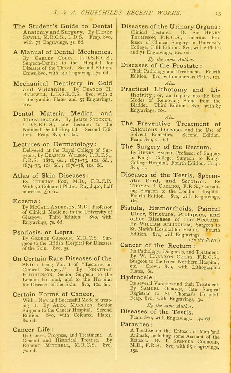 The Student's Guide to Dental Anatomy and Surgery. By Henry Sewill, M.R.C.S., L.D.S. Fcap. 8vo, with 77 Engravings, 5s. 6d. A Manual of Dental Mechanics. By Oakley Coles, L.D.S.R.C.S., Surgeon-Dentist to the Hospital for Diseases of the Throat. Second Edition. Crown 8vo, with 140 Engravings, 7s. 6d. Mechanical Dentistry in Gold and Vulcanite. By Francis H. Balkwill, L.D.S.R.C.S. 8vo, with 2 Lithographic Plates and 57 Engravings. 10s. Dental Materia Medica and Therapeutics. By James Stocken, L.D.S.R.C.S., late Lecturer to the National Dental Hospital. Second Edi- tion. Fcap. 8vo, 6s. 6d. Lectures on Dermatology: Delivered at the Royal College of Sur- geons, by Erasmus Wilson, F.R.C.S., F.R.S. 1870, 6s.; 1871-73, 10s. 6d.; 1874-75, IOS- 6d- > 1876-78, 10s. 6d. Atlas of Skin Diseases: By Tilbury Fox, M.D., F.R.C.P. With 72 Coloured Plates. Royal 4to, half morocco, £6 6s. Eczema: By McCai.l Anderson, M.D., Professor of Clinical Medicine in the University of Glasgow. Third Edition. 8vo, with Engravings, 7s. 6d. Psoriasis, or Lepra. By George Gaskoin, M.R.C.S., Sur- geon to the British Hospital for Diseases of the Skin. 8vo, 5s. On Certain Rare Diseases of the Skin: being Vol. I of Lectures on Clinical Surgery. By Jonathan Hutchinson, Senior Surgeon to the London Hospital, and to the Hospital for Diseases of the Skin. 8vo, 10s. 6d. Certain Forms of Cancer, With a New and Successful Mode of treat- ing it. By Alex. Marsden, Senior Surgeon to the Cancer Hospital. Second Edition. 8vo, with Coloured Plates, 8s. 6d. Cancer Life : Its Causes, Progress, and Treatment. A General and Historical Treatise. By Robert Mitchell, M.R.C.S. 8vo, 7s. 6d. Diseases of the Urinary Organs : Clinical Lectures. By Sir Henry Thompson, F.R.C.S., Emeritus Pro- fessor of Clinical Surgery in University College. Fifth Edition. 8vo, with 2 Plates and 71 Engravings, 10s. 6d. By the same Atithor. Diseases of the Prostate : Their Pathology and Treatment. Fourth Edition. 8vo, with numerous Plates, 10s. Also. Practical Lithotomy and Li- thotrity ; or, an Inquiry into the best Modes of Removing Stone from the Bladder. Third Edition. 8vo, with 87 Engravings, ios. Also. The Preventive Treatment of Calculous Disease, and the Use of Solvent Remedies. Second Edition. Fcap. 8vo, 2s. 6d. The Surgery of the Rectum. By Henry Smith, Professor of Surgery in King's College, Surgeon to King's College Hospital. Fourth Edition. Fcap. 8vo, 5s. Diseases of the Testis, Sperm- atic Cord, and Scrotum. By Thomas B. Curling, F.R.S., Consult- ing Surgeon to the London Hospital. Fourth Edition. 8vo, with Engravings, 16s. Fistula, Haemorrhoids, Painful Ulcer, Stricture, Prolapsus, and other Diseases of the Rectum. By William Allingham, Surgeon to St. Mark's Hospital for Fistula. Fourth Edition. 8vo, with Engravings. {In the Press.) Cancer of the Rectum: Its Pathology, Diagnosis, and Treatment. By W. Harrison Cripps, F.R.C.S., Surgeon to the Great Northern Hospital, etc. Crown 8vo, with Lithographic Plates, 6s. v Hydrocele : Its several Varieties and their Treatment. By Samuel Osborn, late Surgical Registrar to St. Thomas's Hospital. Fcap. 8vo, with Engravings, 3s. By the same Atithor. Diseases of the Testis. Fcap. 8vo, with Engravings. 3s. 6d. Parasites: A Treatise on the Entozoa of Man (and Animals, including some Account of the Ectozoa. By T. Spencer Cobbold M. D., F. R. S. 8vo, with 85 Engravings'