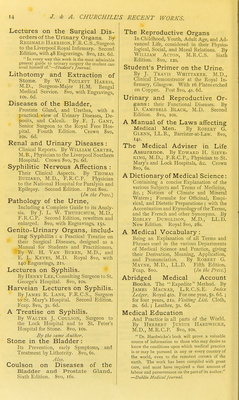 Lectures on the Surgical Dis- orders of the Urinary Organs. By Reginald Harrison.F.R.C.S., Surgeon to the Liverpool Royal Infirmary. Second Edition, with 48 Engravings. 8vo, 12s. 6d.  In every way this work is the most admirable general guide to urinary surgery the student can avail himself of.—Student's Journal. Lithotomy and Extraction of Stone. By W. Poulett Harris, M.D., Surgeon-Major H.M. Bengal Medical Service. 8vo, with Engravings, 1 os. 6d. Diseases of the Bladder, Prostate Gland, and Urethra, with a practical view of Urinary Diseases, De- posits, and Calculi. By F. J. Gant, Senior Surgeon to the Royal Free Hos- pital. Fourth Edition. Crown 8vo, 10s. 6d. Renal and Urinary Diseases : Clinical Reports. By William Carter, M.B., Physician to the Liverpool Southern Hospital. Crown 8vo, 7s. 6d. Syphilitic Nervous Affections : Their Clinical Aspects. By Thomas Buzzard, M.D., F.R.C.P. Physician to the National Hospital for Paralysis and Epilepsy. Second Edition. Post 8vo. (In the Press.) Pathology of the Urine, Including a Complete Guide to its Analy- sis. By J. L. W. Thudichum, M.D., F.R.C.P. Second Edition, rewritten and enlarged. 8vo, with Engravings, 15s. Genito-Urinary Organs, includ- ing Syphilis : a Practical Treatise on their Surgical Diseases, designed as a Manual for Students and Practitioners. By W. H. Van Buren, M.D., and E. L. Keyes, M.D. Royal 8vo, with 140 Engravings, 21s. Lectures on Syphilis. By Henry Lee, Consulting Surgeon to St. George's Hospital. 8vo, 10s. Harveian Lectures on Syphilis. By James R. Lane, F.R.C.S., Surgeon to St. Mary's Hospital. Second Edition. Fcap. 8vo, 3s. 6d. A Treatise on Syphilis. By Walter J. Coulson, Surgeon to the Lock Hospital and to St. Peter's Hospital for Stone. 8vo, 10s. By the same Author. Stone in the Bladder: Its Prevention, early Symptoms, and Treatment by Lithotrity. 8vo, 6s. Also. Coulson on Diseases of the Bladder and Prostate Gland. Sixth Edition. 8vo, 16s. The Reproductive Organs In Childhood, Youth, Adult Age, and Ad- vanced Life, considered in their Physio- logical, Social, and Moral Relations. By William Acton, M.R.C.S. Sixth Edition. 8vo, 12s. Student's Primer on the Urine. By J. Travis Whittaker, M.D., Clinical Demonstrator at the Royal In- firmary, Glasgow. With 16 Plates etched on Copper. Post 8vo, 4s. 6d. Urinary and Reproductive Or- gans : their Functional Diseases. By D. Campbell Black, M.D. Second Edition. 8vo, 10s. A Manual of the Laws affecting Medical Men. By Robert G. Glenn, LL.B., Barrister-at-Law. 8vo, 14s. The Medical Adviser in Life Assurance. By Edward H. Sieve- king, M.D., F.R.C.P., Physician to St. Mary's and Lock Hospitals, &c. Crown 8vo, 6s. A Dictionary of Medical Science: Containing a concise Explanation of the various Subjects and Terms of Medicine, &c. ; Notices of Climate and Mineral Waters; Formula? for Officinal, Empi- rical, and Dietetic Preparations ; with the Accentuation and Etymology of the Terms, and the French and other Synonyms. By Rob ley Dunglison, M.D., LL.D. New Edition. Royal 8vo, 28s. A Medical Vocabulary: Being an Explanation of all Terms and Phrases used in the various Departments of Medical Science and Practice, giving their Derivation, Meaning, Application, and Pronunciation. By Robert G. Mayne, M.D., LL.D. Fifth Edition. Fcap. 8vo. (In the Press.) Abridged Medical Account Books. The  Expedite  Method. By James Macnab, L.R.C.S.E. Index Ledger. Royal 4to. For one year, 5s. 6d. ; for four years, 21s. Visiting List. Cloth, 2s. 6d. ; Leather, 3s. 6d. Medical Education And Practice in all parts of the World. By Herbert Junius Hardwicke, M.D., M.R.C.P. 8vo, 10s. Dr. Hardwicke's book will prove a valuable source of information to those who may desire to know the conditions upon which medical practice is or may be pursued in any or every country of the world, even to the remotest corners of the earth. The work has been compiled with great care, and must have required a vast amount of labour and perseverance on the part of its author. —Dublin Medical Journal.