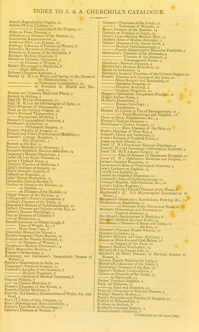 INDEX TO J. & A. CHURCHILL'S CATALOGUE. Acton's Reproductive Organs, 14 Adams (W.) on Clubfoot, ir Contraction of the Fingers, 11 Allan on Fever Nursing, 7 Allingham on Diseases of the Rectum, 13 Anatomical Remembrancer, 4 Anderson (McC.) on Eczema, 13 Aveling's Influence of Posture on Women, 6 BalkwiU's Mechanical Dentistry, 13 Bantock on Rupture of the Perineum, 6 Barclay's Medical Diagnosis, 8 Barnes on Obstetric Operations, 5 on Diseases of Women, 5 Beale's Microscope in Medicine, 8 Slight Ailments, 8 Bellamy's Surgical Anatomy, 3 Bennet (J. H.) on Winter and Spring on the Shores of the Mediterranean, io on Pulmonary Consumption, 10 on Nutrition in Health and Dis- ease, 10 Bentley and Trimen's Medicinal Plants, 7 Berkart on Asthma, 8 Bigg (H. H.) on Orthopraxy, 11 Bigg (R. H.) on the Orthopragms of Spine, 11 Binz's Elements of Therapeutics, 7 Black on the Urinary Organs, 14 Bose's Rational Therapeutics, 7 Recognisant Medicine, 7 Braune's Topographical Anatomy, 3 Brodhurst's Anchylosis, 11 Orthopaedic Surgery, n Bryant's Practice of Surgery, 11 Bucknill and Tuke's Psychological Medicine, 5 Burdett's Cottage Hospitals, 5 Pay Hospitals, 5 Burnett on the Ear, 12 Burton's Midwifery for Midwives, 5 Buzzard's Syphilitic Nervous Affections, 14 Carpenter's Human Physiology, 4 Carter (W.) on Renal Diseases, 14 Cayley s Typhoid Fever, 9 Charteris' Practice of Medicine, 8 Clark's Outlines of Surgery, 10 Clay's Obstetric Surgery, 6 Cobbold on Parasites, 13 Coles' Dental Mechanics, 13 Cormack's Clinical Studies, 8 Coulson on Stone in the Bladder, 14 on Syphilis, 14 —; on Diseases of the Bladder, 14 Cripps' Cancer of the Rectum, 13 Cullingworth's Nurse's Companion, 7 Curling's Diseases of the Testis, 13 Daguenet's Manual of Ophthalmoscopy, 12 Dalby's Diseases and Injuries of the Ear, 12 Dalton's Human Physiology, 4 Day on Diseases of Children, 6 on Headaches, 9 Dobell's Lectures on Winter Cough, 8 Loss of Weight, &c, 8 Mont Dore Cure, 8 Domville's Manual for Nurses, 7 Druitt's Surgeon's Vade-Mecum, 10 Duncan on the Female Perineum, 5. on Diseases of Women, 5 Dunglison's Medical Dictionary, 14 Ellis's Manual for Mothers, 6 Emmet's Gynaecology, 5 Eulenburg and Guttmann's Sympathetic System of Nerves, 9 Fayrer's Observations in India, 10 Fergusson's Practical Surgery, 10 Fenwick's Atrophy of the Stomach, 8 Medical Diagnosis, 8 Outlines of Medical Treatment, 8 Flint on Phthisis, 8 on Clinical Medicine, 8 Flower's Diagrams of the Nerves, 4 Foster's Clinical Medicine, 8 Fox's (C. B.) Sanitary Examinations of Water, Air, and Food, 4 Fox's (T.) Atlas of Skin Diseases, 13 Frey's Histology and Histo-Chemistry, 4 Fulton's Text-Book of Physiology, 4 Galabin's Diseases of Women, 6 Gamgee's Fractures of the Limbs, 11 Treatment of Wounds, 11 Gant's Diseases of the Bladder, 14 Gaskoin on Psoriasis or Lepra, 13 Glenn's Laws affecting Medical Men, 14 Godlee's Atlas of Human Anatomy, 3 Gowers' Diseases of the Spinal Cord, 9 Medical Ophthalmoscopy, 9 ———-Pseudo-Hypertrophic Muscular Paralysis, 9 Habershon's Diseases of the Abdomen, 9 Diseases of the Stomach, 9  Pneumogastric Nerve, 9 Hamilton's Nervous Diseases, 9 Hardwicke's Medical Education, 14 Harris on Lithotomy, 14 Harrison's Surgical Disorders of the Urinary Organs, 14 Heath's Diseases and Injuries of the Jaws, 10 Minor Surgery and Bandaging, 10 Operative Surgery, 10 Practical Anatomy, 3 —; Surgical Diagnosis, 10 Higgens'Ophthalmic Out-patient Practice, 11 Hogg's Indian Notes, 7 Holden's Dissections, 3 Human Osteology, 3 ■ Landmarks, 3 Holmes' (G.) Guide to Use of Laryngoscope, 12 — ■ Vocal Physiology and Hygiene, 12 Hood on Gout, Rheumatism, &c., 9 Horton's Tropical Diseases, 7 Hutchinson's Clinical Surgery, 11 —— Rare Diseases of the Skin, 13 Huth's Marriage of Near Kin, 4 Ireland's Idiocy and Imbecility, 5 Irvine's Relapse of Typhoid Fever, g James on Sore Throat, 12 Jones' (C. H.) Functional Nervous Disorders, 9 Jones (C. H.) and Sieveking's Pathological Anatomy, 4 Jones' (H. McN.) Aural Surgery, 12 ~ Atlas of Diseases of Membrana Tympani, 12 Jones (T. W.) Ophthalmic Medicine and Surgery, 11 Jordan's Surgical Enquiries, 11 Lancereaux's Atlas of Pathological Anatomy, 4 Lane's Lectures on Syphilis, 14 Lee (H.) on Syphilis, 14 Leared on Imperfect Digestion, 10 Liebreich's Atlas of Ophthalmoscopy, 12 Liveing's Megrim, Sick-headache, &c, 10 Lucas's Indian Hygiene, 7 Macdonald's (A.) Chronic Disease of the Heart, 6 Macdonald's (J. D.) Microscopical Examination of Water, 4 Macewen's Osteotomy: Knock-knee, Bow-leg, &c, 11 Mackenzie on Diphtheria, 12 ; on Diseases of the Throat and Nose, 12 Maclise's Dislocations and Fractures, n Surgical Anatomy, 3 MacMunn's Spectroscope in Medicine, 8 Macnab's Medical Account Books, 14 Macnamara's Diseases of Bones and Joints, 11 the Eye, 11 Madden's Principal Health Resorts, 10 Marsden on Cancer, 13 Martin's Military and State Medicine, 5 Mason on Hare-Lip and Cleft Palate, 12 on Surgery of the Face, 12 Mayne's Medical Vocabulary, 14 Mitchell (R.) on Cancer Life, 13 Mitchell's (S. Weir) Diseases of Nervous System in Women, 6 Moore's Family Medicine for India, 7 Morris' (H.) Anatomy of the Joints, 3 Nettleship's Diseases of the Eye, 12 Ogston's Medical Jurisprudence, 4 Osborn on Diseases of the Testis, 13 on Hydrocele, 13 Parkes' Practical Hygiene, 5 Pavy on Diabetes, 10 on Food and Dietetics, 10 Peacock's Prognosis in Valvular Disease, 9 Phillips' Materia Medica, 7 Pirric's Principles and Practice of Surgery, 11 Pollock on Rheumatism, 9 Pridham on Asthma, 8 Radford's Ca;sarian Section, 5 Ramsbotham's Obstetrics, 6 [Continued on the next page.