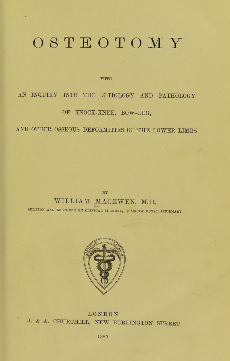 WITH AN INQUIRY INTO THE AETIOLOGY AND PATHOLOGY OF KNOCK-KNEE, BOW-LEO, AND OTHER OSSEOUS DEFORMITIES OF THE LOWER LIMBS WILLIAM MACEWEN, M.D. SURGEON AND LECTURER ON CLINICAL SURGERY, GLASGOW ROYAL INFIRMARY LONDON & A. CHURCHILL, NEW BURLINGTON STREET 1880