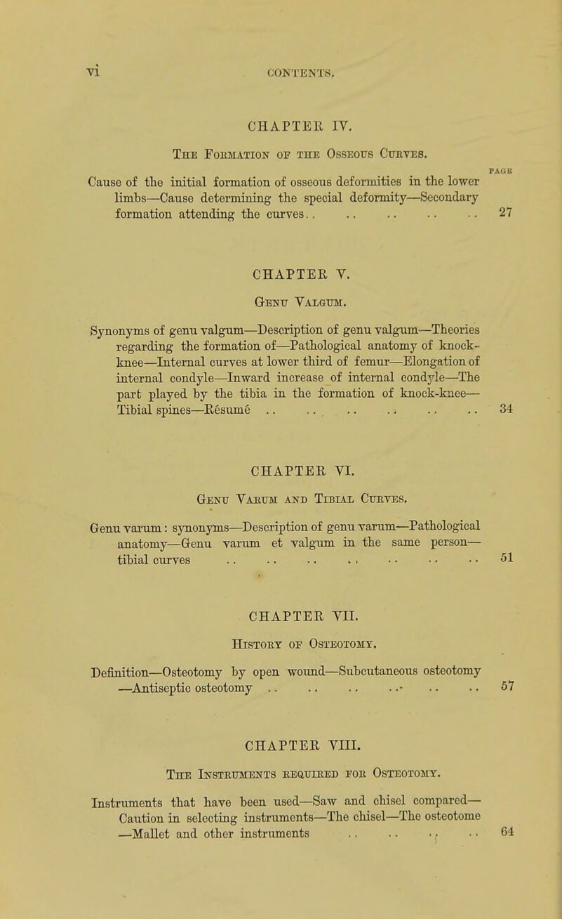 CHAPTER IV. The Formation op the Osseous Curves. PAGE Cause of the initial formation of osseous deformities in the lower limbs—Cause determining the special deformity—Secondary formation attending the curves.. .. .. .. .. 27 CHAPTER V. Genu Valgum;. Synonyms of genu valgum—Description of genu valgum—Theories regarding the formation of—Pathological anatomy of knock- knee—Internal curves at lower third of femur—Elongation of internal condyle—Inward increase of internal condyle—The part played hy the tibia in the formation of knock-kuee— Tibial spines—Resume .. .. .. .. .. .. 34 CHAPTER VI. Genu Varum and Tibial Curves. Genu varum: synonyms—Description of genu varum—Pathological anatomy—Genu varum et valgum in the same person— tibial curves .. .. .. > . ■ • • • • • 51 CHAPTER VII. History oe Osteotomy. Definition—Osteotomy by open wound—Subcutaneous osteotomy —Antiseptic osteotomy .. .. .. ..- .. .. 57 CHAPTER VIII. The Instruments required for Osteotomy. Instruments that have been used—Saw and chisel compared— Caution in selecting instruments—The chisel—The osteotome —Mallet and other instruments .. .. • • • • 64