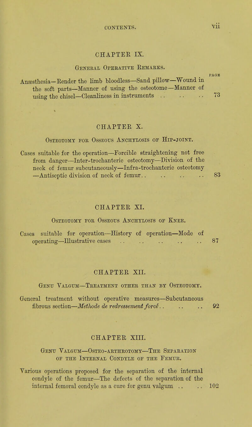 CHAPTER IX. General Operative Remarks. PAGE Anesthesia— Render the limb bloodless—Sand pillow—Wound in the soft parts—Manner of using the osteotome—Manner of using the chisel—Cleanliness in instruments 73 CHAPTER X. Osteotomy for Osseous Anchylosis oe Hip-joint. Cases siutable for the operation—Forcible straightening not free from danger—Inter-trochanteric osteotomy—Division of the neck of femur subcutaneously—Infra-trochanteric osteotomy —Antiseptic division of neck of femur.. .. .. .. 83 CHAPTER XL Osteotomy for Osseous Anchylosis of Knee. Cases suitable for operation—History of operation—Mode of operating—Illustrative cases .. .. .. .. .. 87 CHAPTER XII. Genu Valgum—Treatment other than by Osteotomy. General treatment without operative measures—Subcutaneous fibrous section—Methode de redressement force.. .. .. 92 CHAPTER XIII. Genu Valgum—Osteo-arthrotomy—The Separation of the Internal Condyle of the Femur. Various operations proposed for the separation of the internal condyle of the femur—The defects of the separation of the internal femoral condyle as a cure for genu valgum .. .. 102