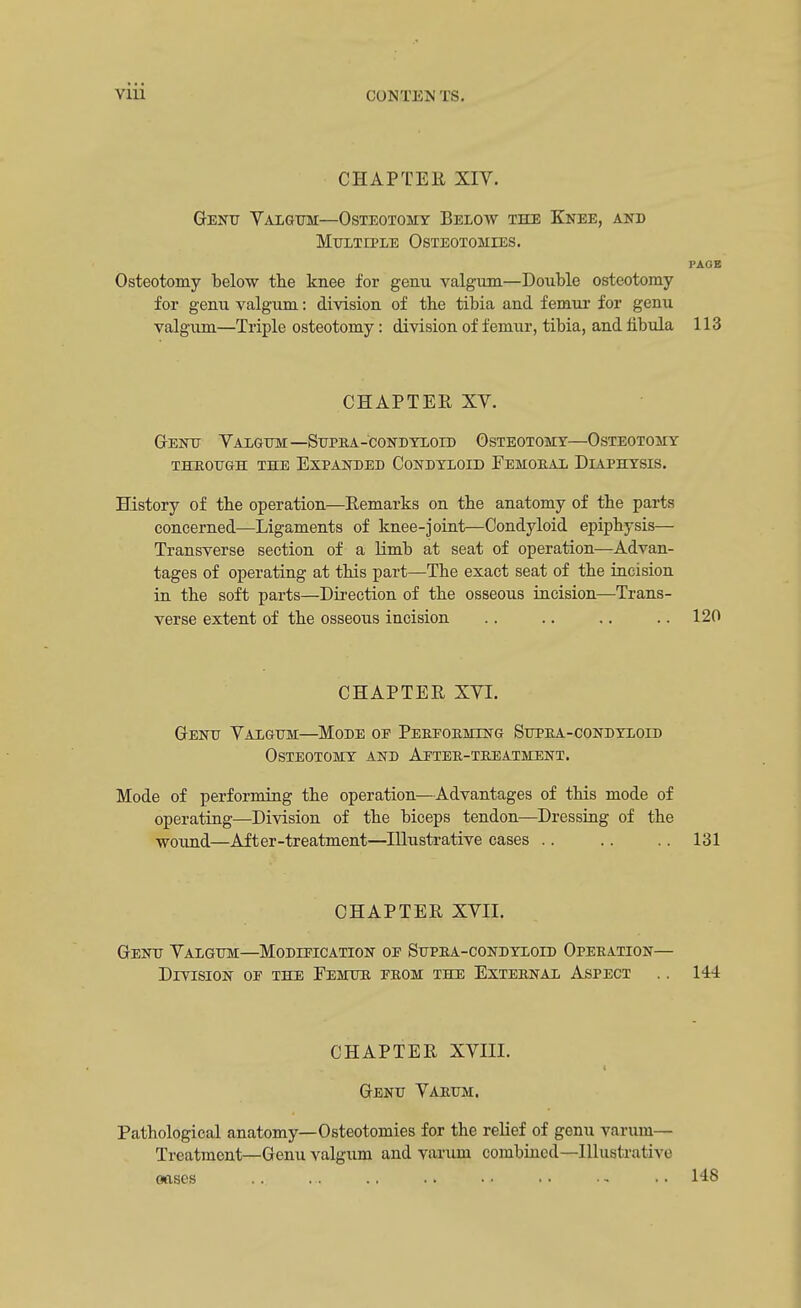 CHAPTER XIV. Genu Valgum—Osteotomy Below the Knee, and Multiple Osteotomies. PAGE Osteotomy below the knee for genu valgum—Double osteotomy for genu valgum: division of the tibia and femur for genu valgum—Triple osteotomy: division of femur, tibia, and fibula 113 CHAPTER XV. Genu Valgum—Supea-condyloid Osteotomy—Osteotomy THROUGH THE EXPANDED CONDYLOID FeMOEAL DiAPHYSLS. History of tbe operation—Remarks on the anatomy of the parts concerned—Ligaments of knee-joint—Condyloid epiphysis— Transverse section of a limb at seat of operation—Advan- tages of operating at this part—The exact seat of the incision in the soft parts—Direction of the osseous incision—Trans- verse extent of the osseous incision .. .. .. 120 CHAPTER XVI. Genu Valgum—Mode oe Peefoemlng Supea-condyloid Osteotomy and Aftee-teeatment. Mode of performing the operation—Advantages of this mode of operating—Division of the biceps tendon—Dressing of the wound—After-treatment—Illustrative cases .. .. .. 131 CHAPTER XVII. Genu Valgum—Modification of Supea-condyloid Opeeation— Division of the Femur feom the Exteenal Aspect .. 144 CHAPTER XVIII. Genu Varum. Pathological anatomy—Osteotomies for the relief of genu varum— Treatment—Genu valgum and varum combined—Illustrative oases .. ... .. .. .. .. .. 148