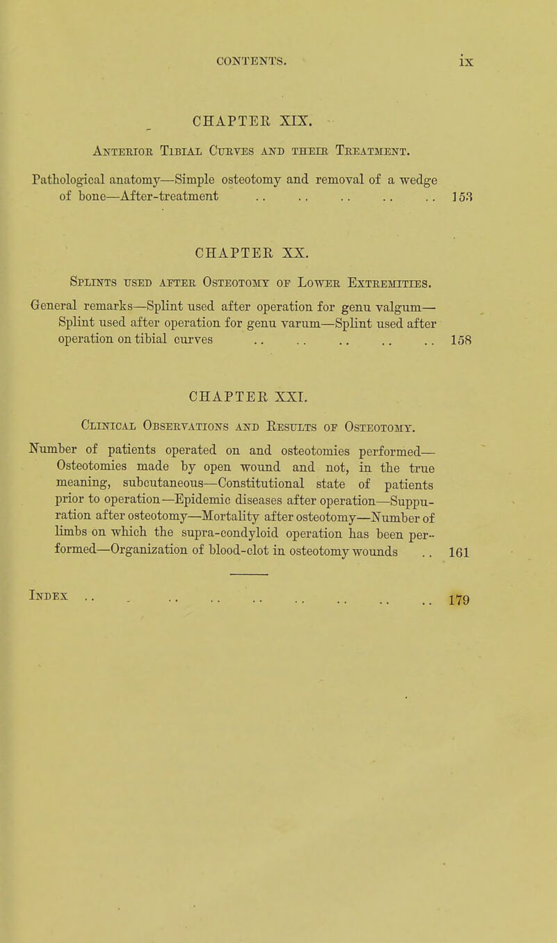 CHAPTER XIX. Anterior Tibial Curves and their Treatment. Pathological anatomy—Simple osteotomy and removal of a wedge of bone—After-treatment .. .. .. .. 153 CHAPTER XX. Splints used after Osteotomy oe Lower Extremities. General remarks—Splint used after operation for genu valgum— Splint used after operation for genu varum—Splint used after operation on tibial curves .. .. .. .. ..158 CHAPTER XXL Clinical Observations and Results oe Osteotomy. Number of patients operated on and osteotomies performed— Osteotomies made by open wound and not, in the true meaning, subcutaneous—Constitutional state of patients prior to operation—Epidemic diseases after operation—Suppu- ration after osteotomy—Mortality after osteotomy—Number of limbs on which the supra-condyloid operation has been per- formed—Organization of blood-clot in osteotomy wounds .. 161 Index
