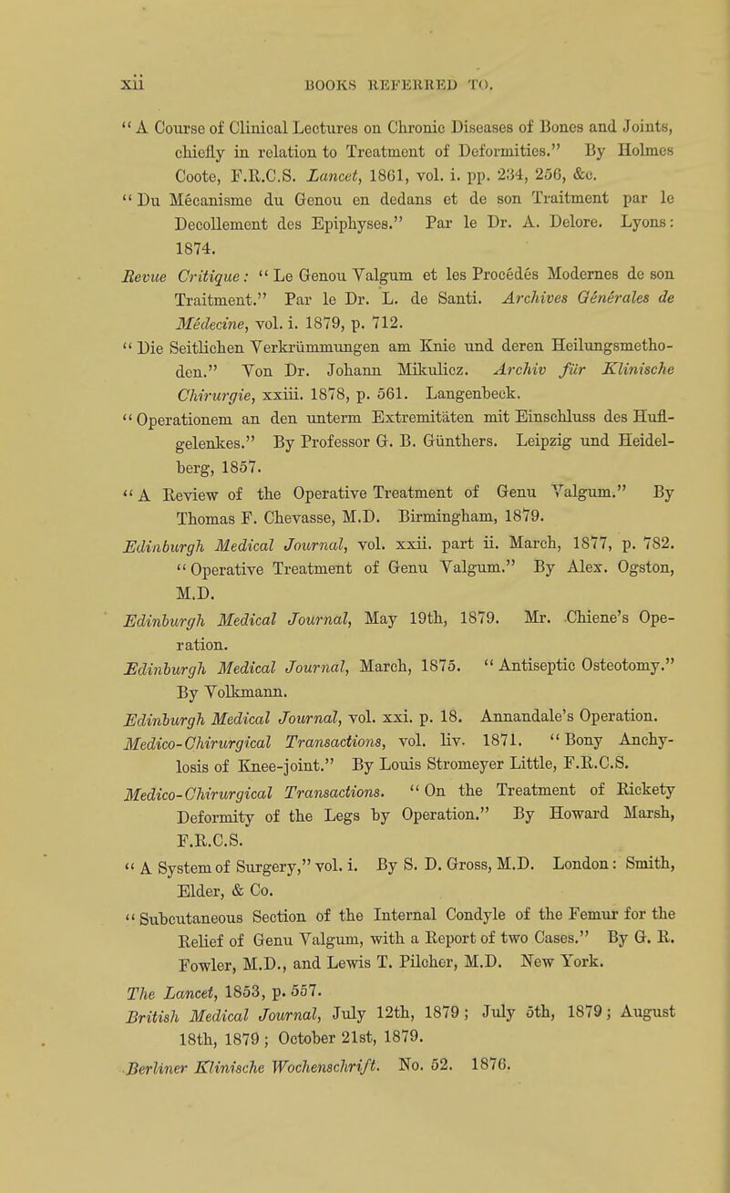  A Course of Clinical Lectures on Chronic Diseases of Bones and Joints, chiefly in relation to Treatment of Deformities. By Holmes Coote, F.R.C.S. Lancet, 1861, vol. i. pp. 234, 256, &o.  Du Mecanisme du Genou en dedans et de son Traitment par le Decollement des Epiphyses. Par le Dr. A. Delore. Lyons: 1874. Revue Critique:  Le Genou Valgum et les Procedes Modernes de son Traitment. Par le Dr. L. de Santi. Archives Qenerales de Medecine, vol. i. 1879, p. 712.  Die Seitlichen Verkrummxingen am Knie und deren Heilungsmetho- den. Yon Dr. Johann Mikulicz. Archiv fur Klinische Chirargie, xxiii. 1878, p. 561. Langenheck. Operationem an den unterm Extremitaten mit Einsehluss des Hufl.- gelenkes. By Professor G. B. Giinthers. Leipzig und Heidel- berg, 1857. A Review of the Operative Treatment of Genu Valgum. By Thomas F. Chevasse, M.D. Birmingham, 1879. Edinburgh Medical Journal, vol. xxii. part ii. March, 1877, p. 782. Operative Treatment of Genu Valgum. By Alex. Ogston, M.D. Edinburgh Medical Journal, May 19th, 1879. Mr. Chiene's Ope- ration. Edinburgh Medical Journal, March, 1875.  Antiseptic Osteotomy. By Volkmann. Edinburgh Medical Journal, vol. xxi. p. 18. Annandale's Operation. Medico-Chirurgical Transactions, vol. liv. 1871. Bony Anchy- losis of Knee-joint. By Louis Stromeyer Little, F.R.C.S. Medico-Chirurgical Transactions.  On the Treatment of Rickety Deformity of the Legs by Operation. By Howard Marsh, F.R.C.S.  A System of Surgery, vol. i. By S. D. Gross, M.D. London: Smith, Elder, & Co.  Subcutaneous Section of the Internal Condyle of the Femur for the Relief of Genu Valgum, with a Report of two Cases. By G. R. Fowler, M.D., and Lewis T. Pilcher, M.D. New York. The Lancet, 1853, p. 557. British Medical Journal, July 12th, 1879; July 5th, 1879; August 18th, 1879 ; October 21st, 1879. ■Berliner Klinische Wochenschri/t. No. 52. 1876.