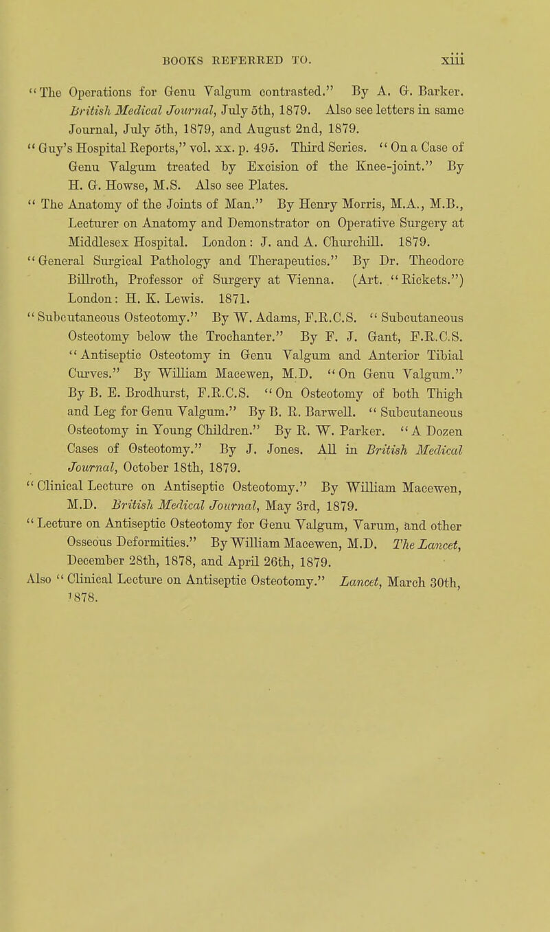 Tho Operations for Genu Valgum contrasted. By A. G. Barker. British Medical Journal, July 5th, 1879. Also see letters in same Journal, July 5th, 1879, and August 2nd, 1879.  Guy's Hospital Reports, vol. xx. p. 495. Third Series.  On a Case of Genu Valgum treated hy Excision of the Knee-joint. By H. G. Howse, M.S. Also see Plates.  The Anatomy of the Joints of Man. By Henry Morris, M.A., M.B., Lecturer on Anatomy and Demonstrator on Operative Surgery at Middlesex Hospital. London: J. and A. Churchill. 1879.  General Surgical Pathology and Therapeutics. By Dr. Theodore Billroth, Professor of Surgery at Vienna. (Art. Rickets.) London: H.K.Lewis. 1871.  Subcutaneous Osteotomy. By W. Adams, F.R.C.S. Subcutaneous Osteotomy below the Trochanter. By F. J. Gant, F.R.C.S. '' Antiseptic Osteotomy in Genu Valgum and Anterior Tibial Curves. By William Macewen, M.D. On Genu Valgum. By B. E. Brodhurst, F.R.C.S.  On Osteotomy of both Thigh and Leg for Genu Valgum. By B. R. Barwell.  Subcutaneous Osteotomy in Young Children. By R. W. Parker.  A Dozen Cases of Osteotomy. By J. Jones. All in British Medical Journal, October 18th, 1879.  Clinical Lecture on Antiseptic Osteotomy. By William Macewen, M.D. British Medical Journal, May 3rd, 1879. Lecture on Antiseptic Osteotomy for Genu Valgum, Varum, and other Osseous Deformities. By William Macewen, M.D. The Lancet, December 28th, 1878, and April 26th, 1879. Also  Clinical Lecture on Antiseptic Osteotomy. Lancet, March 30th, 1878.