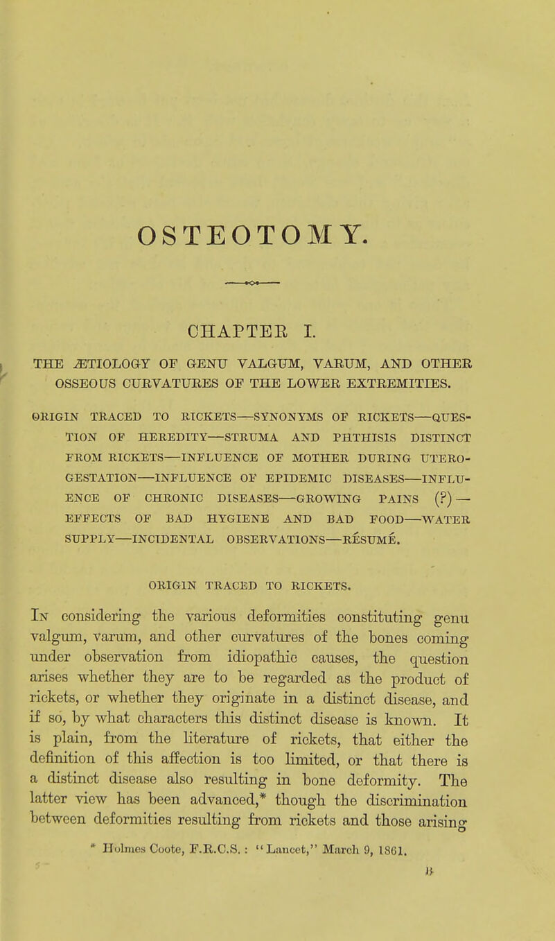 OSTEOTOMY. KX CHAPTER I. THE AETIOLOGY OF GENU VALGUM, VARUM, AND OTHER OSSEOUS CURVATURES OE THE LOWER EXTREMITIES. ORIGIN TRACED TO RICKETS—SYNONYMS OF RICKETS—QUES- TION OF HEREDITY—STRUMA AND PHTHISIS DISTINCT FROM RICKETS—INFLUENCE OF MOTHER DURING UTERO- GESTATION—INFLUENCE OF EPIDEMIC DISEASES—INFLU- ENCE OF CHRONIC DISEASES GROWING PAINS (?) — EFFECTS OF BAD HYGIENE AND BAD FOOD—WATER SUPPLY—INCIDENTAL OBSERVATIONS—RESUME. ORIGIN TRACED TO RICKETS. In considering the various deformities constituting genu valgum, varum, and other curvatures of the bones coming under observation from idiopathic causes, the question arises whether they are to be regarded as the product of rickets, or whether they originate in a distinct disease, and if so, by what characters this distinct disease is known. It is plain, from the literature of rickets, that either the definition of this affection is too limited, or that there is a distinct disease also resulting in bone deformity. The latter view has been advanced,* though the discrimination between deformities resulting from rickets and those arising * Holmes Coote, F.R.C.S. : Lancet, March 9, 1861.