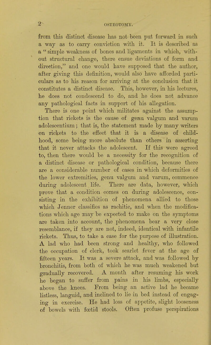 from this distinct disease has not been put forward in such a way as to carry conviction with it. It is described as a  simple weakness of bones and ligaments in which, with- out structural change, there ensue deviations of form and direction, and one would have supposed that the author, after giving this definition, would also have afforded parti- culars as to his reason for arriving at the conclusion that it constitutes a distinct disease. This, however, in his lectures, he does not condescend to do, and he does not advance any pathological facts in support of his allegation. There is one point which militates against the assump- tion that rickets is the cause of genu valgum and varum adolescentium; that is, the statement made by many writers on rickets to the effect that it is a disease of child- hood, some being more absolute than others in asserting that it never attacks the adolescent. If this were agreed to, then there would be a necessity for the recognition of a distinct disease or pathological condition, because there are a considerable number of cases in which deformities of the lower extremities, genu valgum and varum, commence during adolescent life. There are data, however, which prove that a condition comes on during adolescence, con- sisting in the exhibition of phenomena allied to those which Jenner classifies as rachitic, and when the modifica- tions which age may be expected to make on the symptoms are taken into account, the phenomena bear a very close resemblance, if they are not, indeed, identical with infantile rickets. Thus, to take a case for the purpose of illustration. A lad who had been strong and healthy, who followed the occupation of clerk, took scarlet fever at the age of fifteen years. It was a severe attack, and was followed by bronchitis, from both of which he was much weakened but gradually recovered. A month after resuming his work he began to suffer from pains in his limbs, especially above the knees. From being an active lad he became listless, languid, and inclined to lie in bed instead of engag- ing in exercise. He had loss of appetite, slight looseness of bowels with foetid stools. Often profuse perspirations