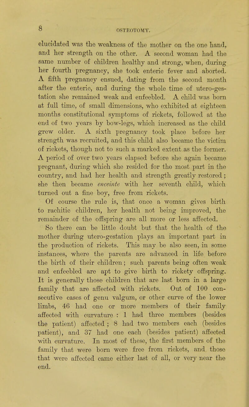 OSTEOTOMY. elucidated was the weakness of the mother on the one hand, and her strength on the other. A second woman had the same number of children healthy and strong, when, during her fourth pregnancy, she took enteric fever and aborted. A fifth pregnancy ensued, dating from the second month after the enteric, and during the whole time of utero-ges- tation she remained weak and enfeebled. A child was born at full time, of small dimensions, who exhibited at eighteen months constitutional symptoms of rickets, followed at the end of two years by bow-legs, which increased as the child grew older. A sixth pregnancy took place before her strength was recruited, and this child also became the victim of rickets, though not to such a marked extent as the former. A period of over two years elapsed before she again became pregnant, during which she resided for the most part in the country, and had her health and strength greatly restored ; she then became enceinte with her seventh child, which turned out a fine boy, free from rickets. Of course the rule is, that once a woman gives birth to rachitic children, her health not being improved, the remainder of the offspring are all more or less affected. So there can be little doubt but that the health of the mother during utero-gestation plays an important part in the production of rickets. This may be also seen, in some instances, where the parents are advanced in life before the birth of their children; such parents being often weak and enfeebled are apt to give birth to rickety offspring. It is generally those children that are last born in a large family that are affected with rickets. Out of 100 con- secutive cases of genu valgum, or other curve of the lower limbs, 46 had one or more members of their family affected with curvature : 1 had three members (besides the patient) affected ; 8 had two members each (besides patient), and 37 had one each (besides patient) affected with curvature. In most of these, the first members of the family that were born were free from rickets, and those that were affected came either last of all, or very near the end.