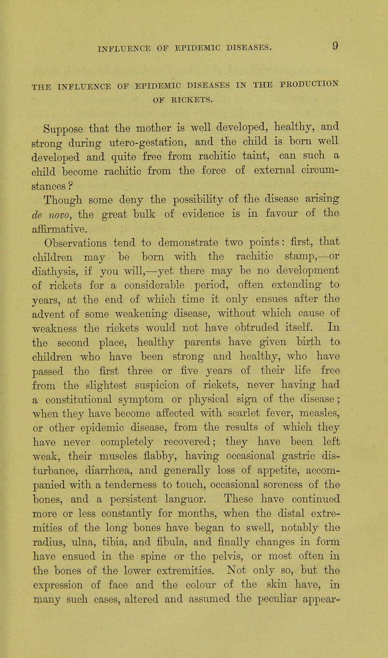 THE INFLUENCE OF EPIDEMIC DISEASES IN THE PRODUCTION OF RICKETS. Suppose that the mother is well developed, healthy, and strong during utero-gestation, and the child is born well developed and quite free from rachitic taint, can such a child become rachitic from the force of external circum- stances ? Though some deny the possibility of the disease arising de novo, the great bulk of evidence is in favour of the affirmative. Observations tend to demonstrate two points: first, that children may be born with the rachitic stamp,—or diathysis, if you will,—yet there may be no development of rickets for a considerable period, often extending to years, at the end of which time it only ensues after the advent of some weakening disease, without which cause of weakness the rickets would not have obtruded itself. In the second place, healthy parents have given birth to children who have been strong and healthy, who have passed the first three or five years of their life free from the slightest suspicion of rickets, never having had a constitutional symptom or physical sign of the disease; when they have become affected with scarlet fever, measles, or other epidemic disease, from the results of which they have never completely recovered; they have been left weak, their muscles flabby, having occasional gastric dis- turbance, diarrhoea, and generally loss of appetite, accom- panied with a tenderness to touch, occasional soreness of the bones, and a persistent languor. These have continued more or less constantly for months, when the distal extre- mities of the long bones have began to swell, notably the radius, ulna, tibia, and fibula, and finally changes in form have ensued in the spine or the pelvis, or most often in the bones of the lower extremities. Not only so, but the expression of face and the colour of the skin have, in many such cases, altered and assumed the peculiar appear-