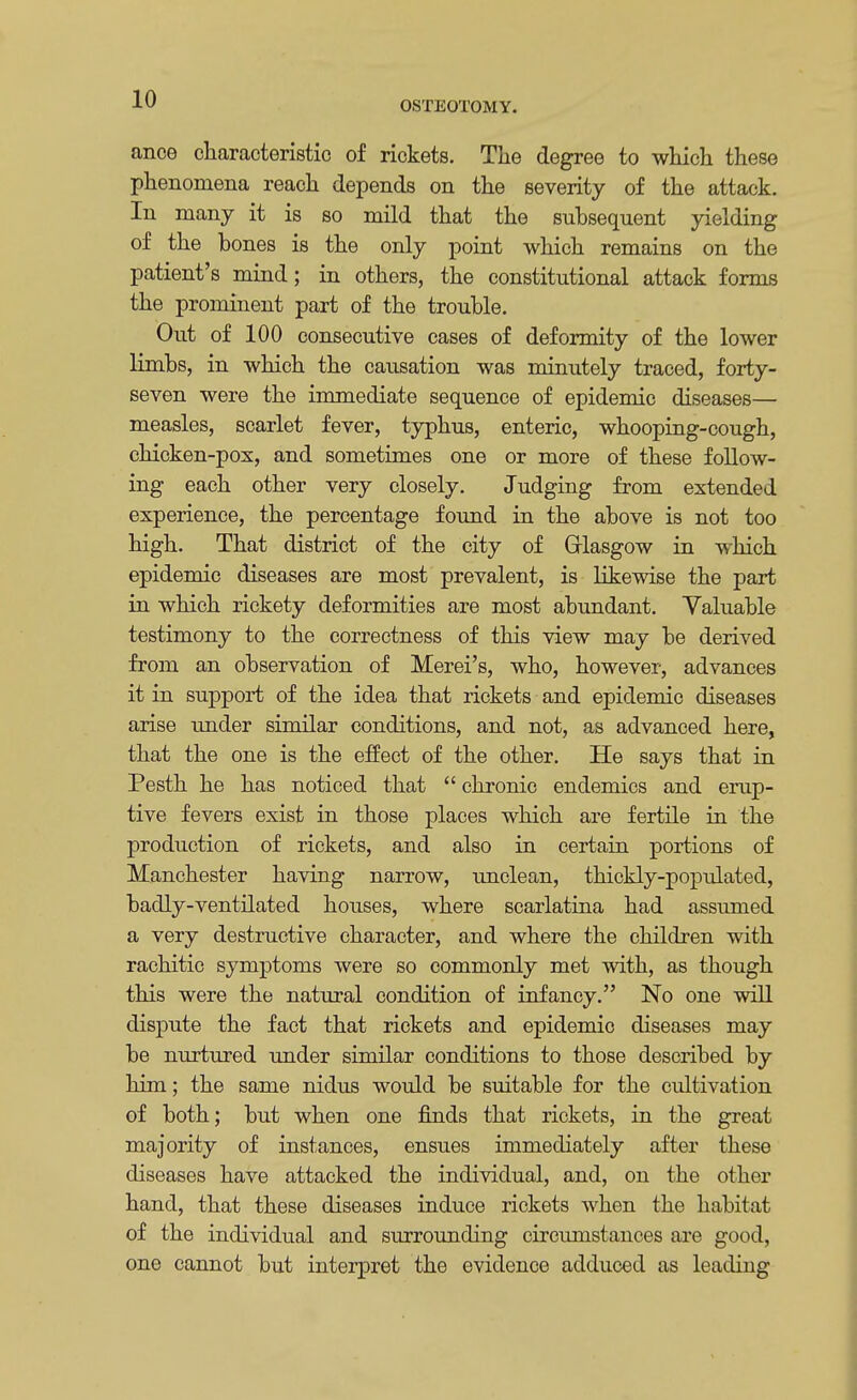 OSTEOTOMY. ance characteristic of rickets. The degree to which these phenomena reach depends on the severity of the attack. In many it is so mild that the subsequent yielding of the bones is the only point which remains on the patient's mind; in others, the constitutional attack forms the prominent part of the trouble. Out of 100 consecutive cases of deformity of the lower limbs, in which the causation was minutely traced, forty- seven were the immediate sequence of epidemic diseases— measles, scarlet fever, typhus, enteric, whooping-cough, chicken-pox, and sometimes one or more of these follow- ing each other very closely. Judging from extended experience, the percentage found in the above is not too high. That district of the city of Glasgow in which epidemic diseases are most prevalent, is likewise the part in which rickety deformities are most abundant. Valuable testimony to the correctness of this view may be derived from an observation of Merei's, who, however, advances it in support of the idea that rickets and epidemic diseases arise under similar conditions, and not, as advanced here, that the one is the effect of the other. He says that in Pesth he has noticed that  chronic endemics and erup- tive fevers exist in those places which are fertile in the production of rickets, and also in certain portions of Manchester having narrow, unclean, thickly-populated, badly-ventilated houses, where scarlatina had assumed a very destructive character, and where the children with rachitic symptoms were so commonly met with, as though this were the natural condition of infancy. No one will dispute the fact that rickets and epidemic diseases may be nurtured under similar conditions to those described by him; the same nidus would be suitable for the cultivation of both; but when one finds that rickets, in the great majority of instances, ensues immediately after these diseases have attacked the individual, and, on the other hand, that these diseases induce rickets when the habitat of the individual and surrounding circumstances are good, one cannot but interpret the evidence adduced as leading