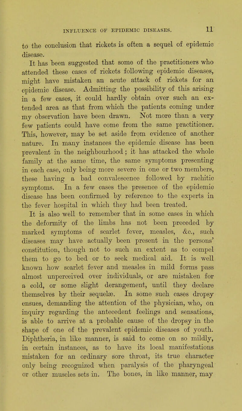 to the conclusion that rickets is often a sequel of epidemic disease. It has been suggested that some of the practitioners who attended these cases of rickets following epidemic diseases, might have mistaken an acute attack of rickets for an epidemic disease. Admitting the possibility of this arising in a few cases, it could hardly obtain over such an ex- tended area as that from which the patients coming under my observation have been drawn. Not more than a very few patients could have come from the same practitioner. This, however, may be set aside from evidence of another nature. In many instances the epidemic disease has been prevalent in the neighbourhood; it has attacked the whole family at the same time, the same symptoms presenting in each case, only being more severe in one or two members, these having a bad convalescence followed by rachitic symptoms. In a few cases the presence of the epidemic disease has been confirmed by reference to the experts in the fever hospital in which they had been treated. It is also well to remember that in some cases in which the deformity of the limbs has not been preceded by marked symptoms of scarlet fever, measles, &c, such diseases may have actually been present in the persons' constitution, though not to such an extent as to compel them to go to bed or to seek medical aid. It is well known how scarlet fever and measles in mild forms pass almost unperceived over individuals, or are mistaken for a cold, or some slight derangement, until they declare themselves by their sequeke. In some such cases dropsy ensues, demanding the attention of the physician, who, on inquiry regarding the antecedent feelings and sensations, is able to arrive at a probable cause of the dropsy in the shape of one of the prevalent epidemic diseases of youth. Diphtheria, in like manner, is said to come on so mildly, in certain instances, as to have its local manifestations mistaken for an ordinary sore throat, its true character only being recognized when paralysis of the pharyngeal or other muscles sets in. The bones, in like manner, may