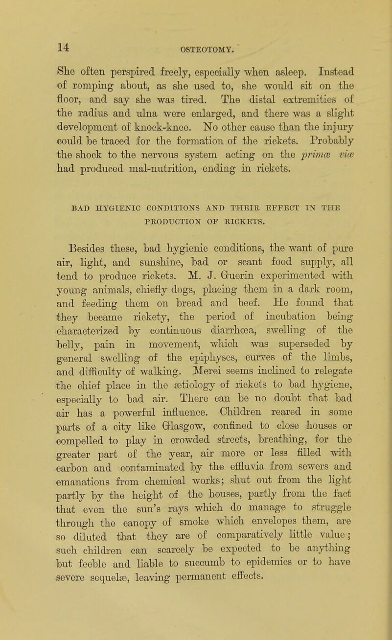 She often perspired freely, especially when asleep. Instead of romping about, as she used to, she would sit on the floor, and say she was tired. The distal extremities of the radius and ulna were enlarged, and there was a slight development of knock-knee. No other cause than the injury could be traced for the formation of the rickets. Probably the shock to the nervous system acting on the primce vm had produced mal-nutrition, ending in rickets. BAD HYGIENIC CONDITIONS AND THEIR EFFECT IN THE PRODUCTION OF RICKETS. Besides these, bad hygienic conditions, the want of pure air, light, and sunshine, bad or scant food supply, all tend to produce rickets. M. J. Gruerin experimented with young animals, chiefly clogs, placing them in a dark room, and feeding them on bread and beef. He found that they became rickety, the period of incubation being characterized by continuous diarrhoea, swelling of the belly, pain in movement, which was superseded by general swelling of the epiphyses, curves of the limbs, and difficulty of walking. Merei seems inclined to relegate the chief place in the eetiology of rickets to bad hygiene, especially to bad air. There can be no doubt that bad air has a powerful influence. Children reared in some parts of a city like Glasgow, confined to close houses or compelled to play in crowded streets, breathing, for the greater part of the year, air more or less filled with carbon and contaminated by the effluvia from sewers and emanations from chemical works; shut out from the light partly by the height of the houses, partly from the fact that even the sun's rays which do manage to struggle through the canopy of smoke which envelopes them, are so diluted that they are of comparatively little value; such children can scarcely be expected to be anything but feeble and liable to succumb to epidemics or to have severe sequelso, leaving permanent effects.