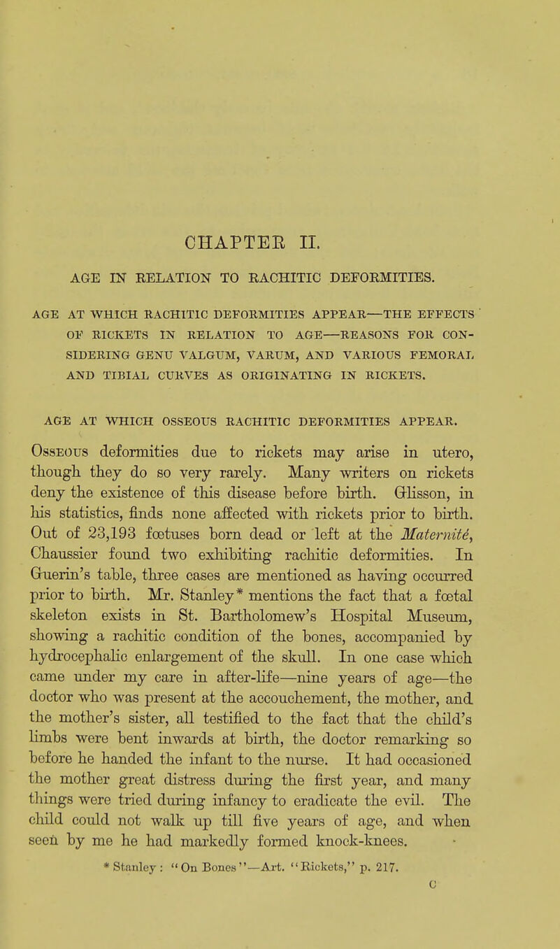 AGE IN RELATION TO RACHITIC DEFORMITIES. AGE AT WHICH RACHITIC DEFORMITIES APPEAR—THE EFFECTS ' OF RICKETS IN RELATION TO AGE—REASONS FOR CON- SIDERING GENU VALGUM, VARUM, AND VARIOUS FEMORAL AND TIBIAL CURVES AS ORIGINATING IN RICKETS. AGE AT WHICH OSSEOUS RACHITIC DEFORMITIES APPEAR. Osseous deformities due to rickets may arise in utero, though they do so very rarely. Many writers on rickets deny the existence of this disease before birth. GUisson, in his statistics, finds none affected with rickets prior to birth. Out of 23,193 foetuses born dead or left at the Matemite, Chaussier found two exhibiting rachitic deformities. In Ghierin's table, three cases are mentioned as having occurred prior to birth. Mr. Stanley* mentions the fact that a foetal skeleton exists in St. Bartholomew's Hospital Museum, showing a rachitic condition of the bones, accompanied by hydrocephalic enlargement of the skull. In one case which came under my care in after-life—nine years of age—the doctor who was present at the accouchement, the mother, and the mother's sister, all testified to the fact that the child's limbs were bent inwards at birth, the doctor remarking so before he handed the infant to the nurse. It had occasioned the mother great distress during the first year, and many things were tried during infancy to eradicate the evil. The child could not walk up till five years of age, and when seen by me he had markedly formed knock-knees. •Stanley:  On Bones —Art. Rickets, p. 217. C