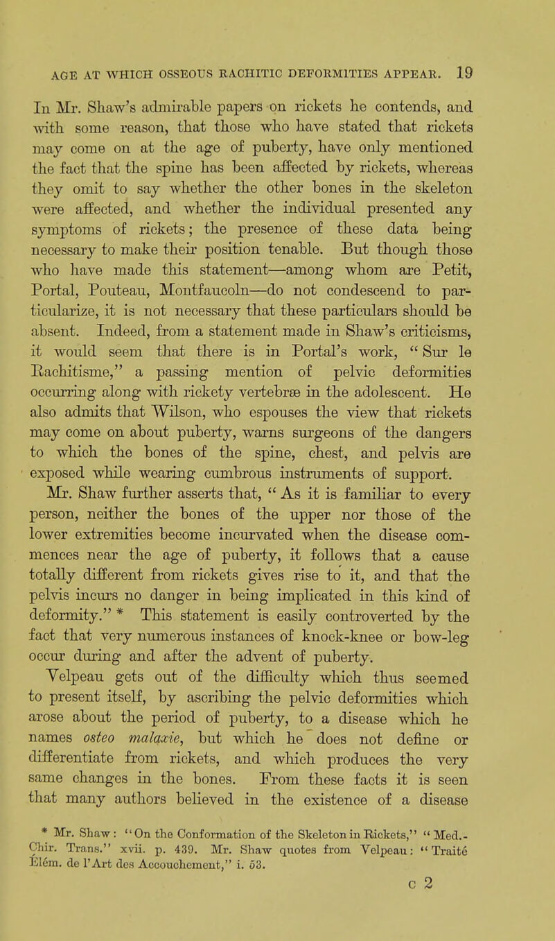 In Mr. Shaw's admirable papers on rickets he contends, and with some reason, that those who have stated that rickets may come on at the age of puberty, have only mentioned the fact that the spine has been affected by rickets, whereas they omit to say whether the other bones in the skeleton were affected, and whether the individual presented any symptoms of rickets; the presence of these data being necessary to make their position tenable. But though those who have made this statement—among whom are Petit, Portal, Pouteau, Montfaucoln—do not condescend to par- ticularize, it is not necessary that these particulars should be absent. Indeed, from a statement made in Shaw's criticisms, it would seem that there is in Portal's work,  Sur le Pachitisme, a passing mention of pelvic deformities occurring along with rickety vertebrae in the adolescent. He also admits that Wilson, who espouses the view that rickets may come on about puberty, warns surgeons of the dangers to which the bones of the spine, chest, and pelvis are exposed while wearing cumbrous instruments of support. Mr. Shaw further asserts that, As it is familiar to every person, neither the bones of the upper nor those of the lower extremities become incurvated when the disease com- mences near the age of puberty, it follows that a cause totally different from rickets gives rise to it, and that the pelvis incurs no danger in being implicated in this kind of deformity. * This statement is easily controverted by the fact that very numerous instances of knock-knee or bow-leg occur during and after the advent of puberty. Yelpeau gets out of the difficulty which thus seemed to present itself, by ascribing the pelvic deformities which arose about the period of puberty, to a disease which he names osteo malaxie, but which he does not define or differentiate from rickets, and which produces the very same changes in the bones. From these facts it is seen that many authors believed in the existence of a disease * Mr. Shaw: On the Conformation of the Skeleton in Rickets,  Med.- Chir. Trans. xvii. p. 439. Mr. Shaw quotes from Velpeau:  Traite Elcm. de l'Art dcs Accouchement, i. o3. C 2