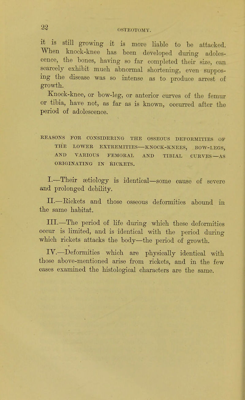 OSTEOTOM V. it is still growing it is more liable to bo attacked. When knock-knee has been developed during adoles- cence, the bones, having so far completed their size, can scarcely exhibit much abnormal shortening, even suppos- ing the disease was so intense as to produce arrest of growth. Knock-knee, or bow-leg, or anterior curves of the femur or tibia, have not, as far as is known, occurred after the period of adolescence. REASONS FOR CONSIDERING THE OSSEOUS DEFORMITIES OF THE LOWER EXTREMITIES—KNOCK-KNEES, BOW-LEGS, AND VARIOUS FEMORAL AND TIBIAL CURVES —AS ORIGINATING IN RICKETS. I—Their aetiology is identical—some cause of severe and prolonged debility. II.—Rickets and those osseous deformities abound in the same habitat. Ill-—The period of life during which these deformities occur is limited, and is identical with the period during which rickets attacks the body—the period of growth. IV.—Deformities which are physically identical with those above-mentioned arise from rickets, and in the few cases examined the histological characters are the same.