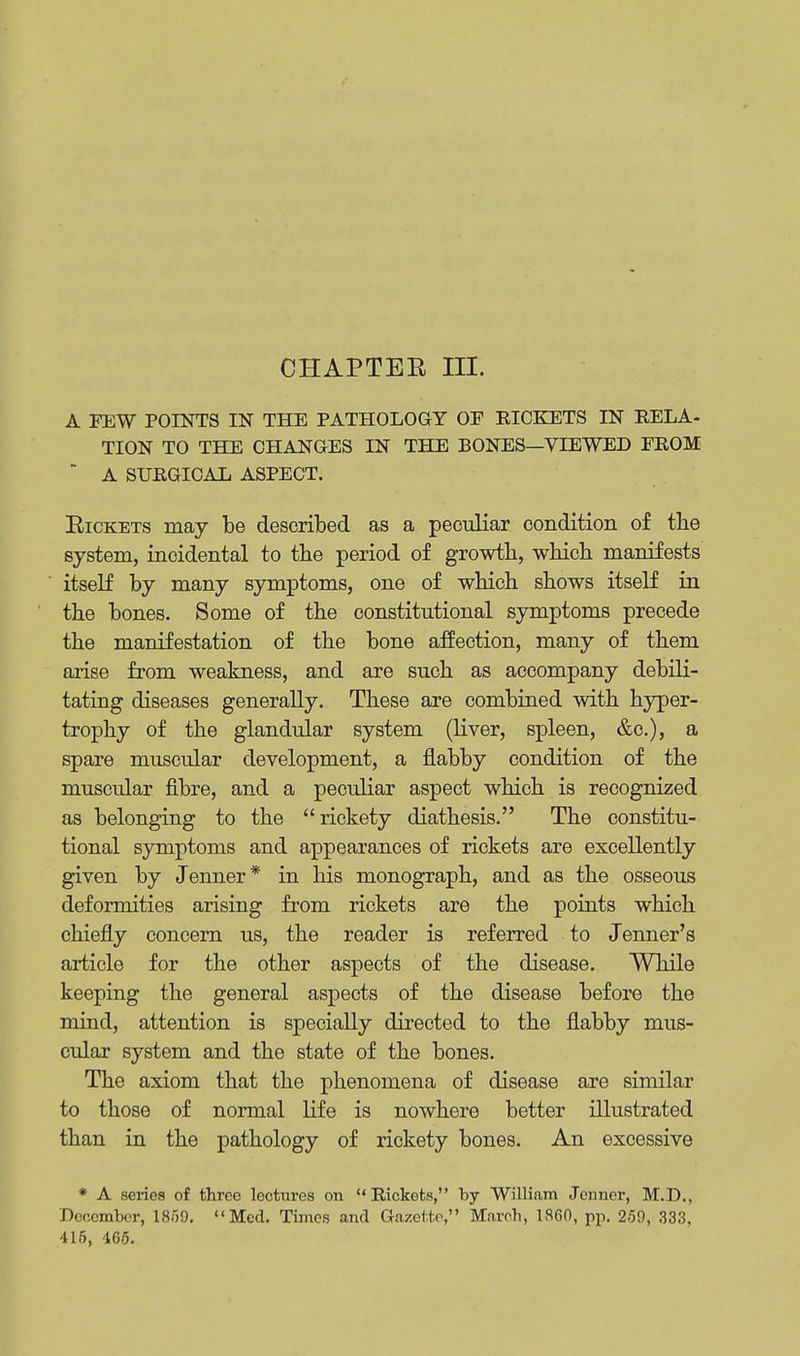 A FEW POINTS IN THE PATHOLOGY OF RICKETS IN RELA- TION TO THE CHANGES IN THE BONES—VIEWED FROM  A SURGICAL ASPECT. Rickets may be described as a peculiar condition of the system, incidental to the period of growth, which manifests itself by many symptoms, one of which shows itself in the bones. Some of the constitutional symptoms precede the manifestation of the bone affection, many of them arise from weakness, and are such as accompany debili- tating diseases generally. These are combined with hyper- trophy of the glandular system (liver, spleen, &c), a spare muscular development, a flabby condition of the muscular fibre, and a peculiar aspect which is recognized as belonging to the rickety diathesis. The constitu- tional symptoms and appearances of rickets are excellently given by Jenner* in his monograph, and as the osseous deformities arising from rickets are the points which chiefly concern us, the reader is referred to Jenner's article for the other aspects of the disease. While keeping the general aspects of the disease before the mind, attention is specially directed to the flabby mus- cular system and the state of the bones. The axiom that the phenomena of disease are similar to those of normal life is nowhere better illustrated than in the pathology of rickety bones. An excessive * A seiies of three lectures on Rickets, by William Jenner, M.D., December, 1859. Med. Times and Gazette, March, 1,860, pp. 259, 333, 415, 465.