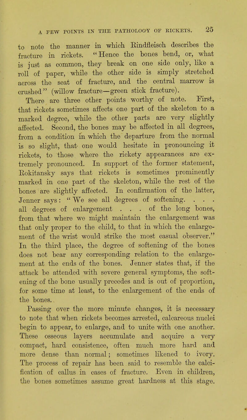 to note the manner in which Bindfleisch describes the fracture in rickets. Hence the bones bend, or, what is just as common, they break on one side only, like a roll of paper, while the other side is simply stretched across the seat of fracture, and the central marrow is crushed (willow fracture—green stick fracture). There are three other points worthy of note. First, that rickets sometimes affects one part of the skeleton to a marked degree, while the other parts are very slightly affected. Second, the bones may be affected in all degrees, from a condition in which the departure from the normal is so slight, that- one would hesitate in pronouncing it rickets, to those where the rickety appearances are ex- tremely pronounced. In support of the former statement, Eokitansky says that rickets is sometimes prominently marked in one part of the skeleton, while the rest of the bones are slightly affected. In confirmation of the latter, Jenner says:  We see all degrees of softening. . . . all degrees of enlargement ... of the long bones, from that where we might maintain the enlargement was that only proper to the child, to that in which the enlarge- ment of the wrist would strike the most casual observer. In the third place, the degree of softening of the bones does not bear any corresponding relation to the enlarge- ment at the ends of the bones. Jenner states that, if the attack be attended with severe general symptoms, the soft- ening of the bone usually precedes and is out of proportion, for some time at least, to the enlargement of the ends of the bones. Passing over the more minute changes, it is necessary to note that when rickets becomes arrested, calcareous nuclei begin to appear, to enlarge, and to unite with one another. These osseous layers accumulate and acquire a very compact, hard consistence, often much more hard and more dense than normal; sometimes likened to ivory. The process of repair has been said to resemble the calci- fication of callus in cases of fracture. Even in children, the bones sometimes assume great hardness at this stage.