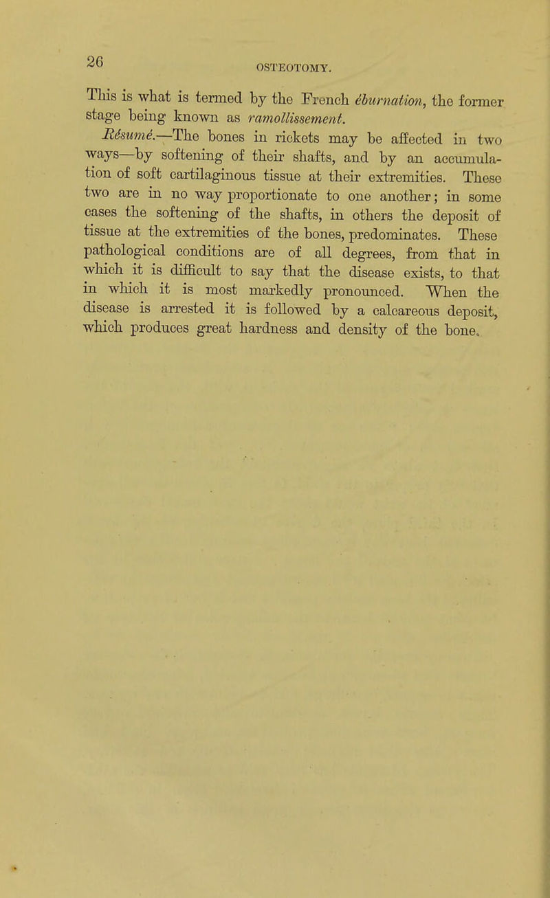 OSTEOTOMY. This is what is termed by the French tbumation, the former stage being known as ramollissement. Resume— The bones in rickets may be affected in two ways—by softening of their shafts, and by an accumula- tion of soft cartilaginous tissue at their extremities. These two are in no way proportionate to one another; in some cases the softening of the shafts, in others the deposit of tissue at the extremities of the bones, predominates. These pathological conditions are of all degrees, from that in which it is difficult to say that the disease exists, to that in which it is most markedly pronounced. When the disease is arrested it is followed by a calcareous deposit, which produces great hardness and density of the bone.