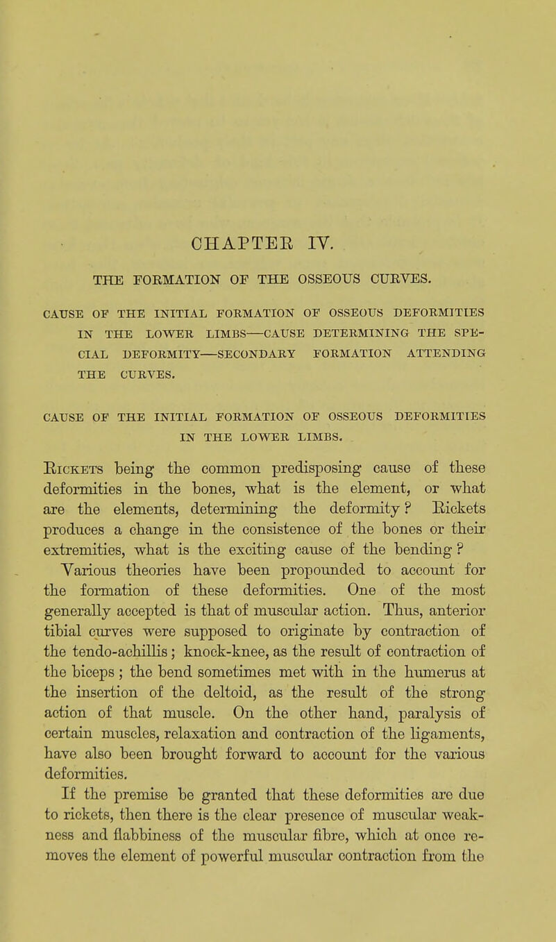 THE FORMATION OF THE OSSEOUS CURVES. CAUSE OF THE INITIAL FORMATION OF OSSEOUS DEFORMITIES IN THE LOWER LIMBS—CAUSE DETERMINING THE SPE- CIAL DEFORMITY—SECONDARY FORMATION ATTENDING THE CURVES. CAUSE OF THE INITIAL FORMATION OF OSSEOUS DEFORMITIES IN THE LOWER LIMBS. Rickets being the common predisposing cause of these deformities in the bones, what is the element, or what are the elements, determining the deformity ? Rickets produces a change in the consistence of the bones or their extremities, what is the exciting cause of the bending ? Various theories have been propounded to account for the formation of these deformities. One of the most generally accepted is that of muscular action. Thus, anterior tibial curves were supposed to originate by contraction of the tendo-achillis; knock-knee, as the result of contraction of the biceps ; the bend sometimes met with in the humerus at the insertion of the deltoid, as the result of the strong action of that muscle. On the other hand, paralysis of certain muscles, relaxation and contraction of the ligaments, have also been brought forward to account for the various deformities. If the premise be granted that these deformities are due to rickets, then there is the clear presence of muscular weak- ness and flabbiness of the muscular fibre, which at once re- moves the element of powerful muscular contraction from the