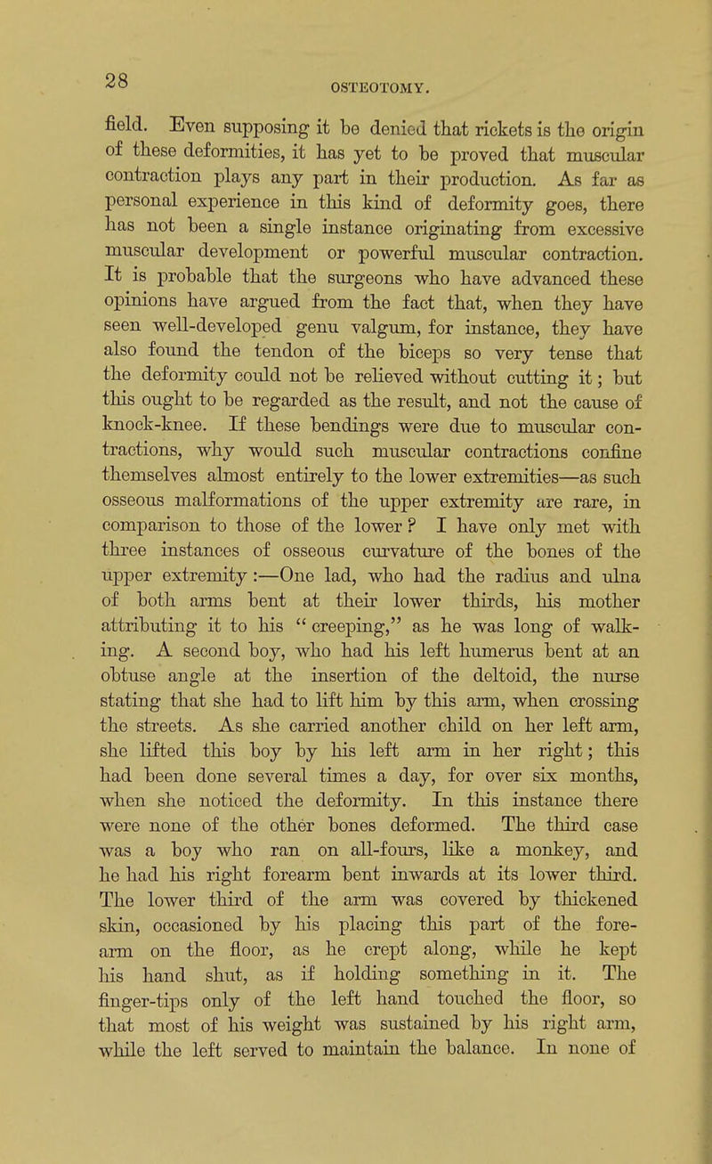OSTEOTOMY. field. Even supposing it be denied that rickets is the origin of these deformities, it has yet to be proved that muscular contraction plays any part in their production. As far as personal experience in this kind of deformity goes, there has not been a single instance originating from excessive muscular development or powerful muscular contraction. It is probable that the surgeons who have advanced these opinions have argued from the fact that, when they have seen well-developed genu valgum, for instance, they have also found the tendon of the biceps so very tense that the deformity could not be relieved without cutting it; but this ought to be regarded as the result, and not the cause of knock-knee. If these bendings were due to muscular con- tractions, why would such muscular contractions confine themselves almost entirely to the lower extremities—as such osseous malformations of the upper extremity are rare, in comparison to those of the lower ? I have only met with three instances of osseous curvature of the bones of the upper extremity:—One lad, who had the radius and ulna of both arms bent at their lower thirds, his mother attributing it to his  creeping, as he was long of walk- ing. A second boy, who had his left humerus bent at an obtuse angle at the insertion of the deltoid, the nurse stating that she had to lift him by this arm, when crossing the streets. As she carried another child on her left arm, she lifted this boy by his left arm in her right; this had been done several times a day, for over six months, when she noticed the deformity. In this instance there were none of the other bones deformed. The third case was a boy who ran on all-fours, like a monkey, and he had his right forearm bent inwards at its lower third. The lower third of the arm was covered by thickened skin, occasioned by his placing this part of the fore- arm on the floor, as he crept along, while he kept his hand shut, as if holding something in it. The finger-tips only of the left hand touched the floor, so that most of his weight was sustained by his right arm, while the left served to maintain the balance. In none of