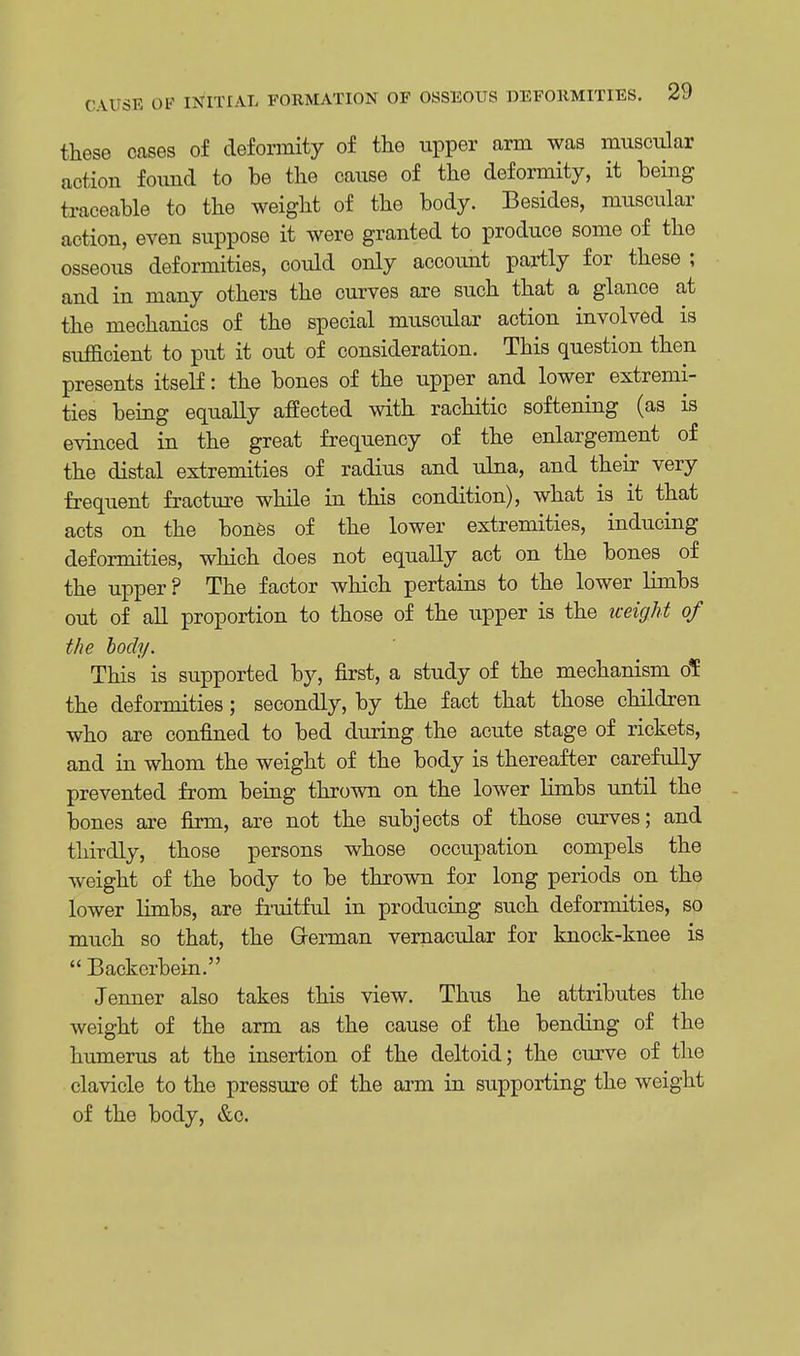 these cases of deformity of the upper arm was muscular action found to be the cause of the deformity, it being traceable to the weight of the body. Besides, muscular action, even suppose it were granted to produce some of the osseous deformities, could only account partly for these ; and in many others the curves are such that a glance at the mechanics of the special muscular action involved is sufficient to put it out of consideration. This question then presents itself: the bones of the upper and lower extremi- ties being equally affected with rachitic softening (as is evinced in the great frequency of the enlargement of the distal extremities of radius and ulna, and their very frequent fraoture while in this condition), what is it that acts on the bones of the lower extremities, inducing deformities, which does not equally act on the bones of the upper ? The factor which pertains to the lower limbs out of all proportion to those of the upper is the weight of the body. This is supported by, first, a study of the mechanism ol: the deformities; secondly, by the fact that those children who are confined to bed during the acute stage of rickets, and in whom the weight of the body is thereafter carefully prevented from being thrown on the lower limbs until the bones are firm, are not the subjects of those curves; and thirdly, those persons whose occupation compels the weight of the body to be thrown for long periods on the lower limbs, are fruitful in producing such deformities, so much so that, the German vernacular for knock-knee is  Backcrbein. Jenner also takes this view. Thus he attributes the weight of the arm as the cause of the bending of the humerus at the insertion of the deltoid; the curve of the clavicle to the pressure of the arm in supporting the weight of the body, &c.