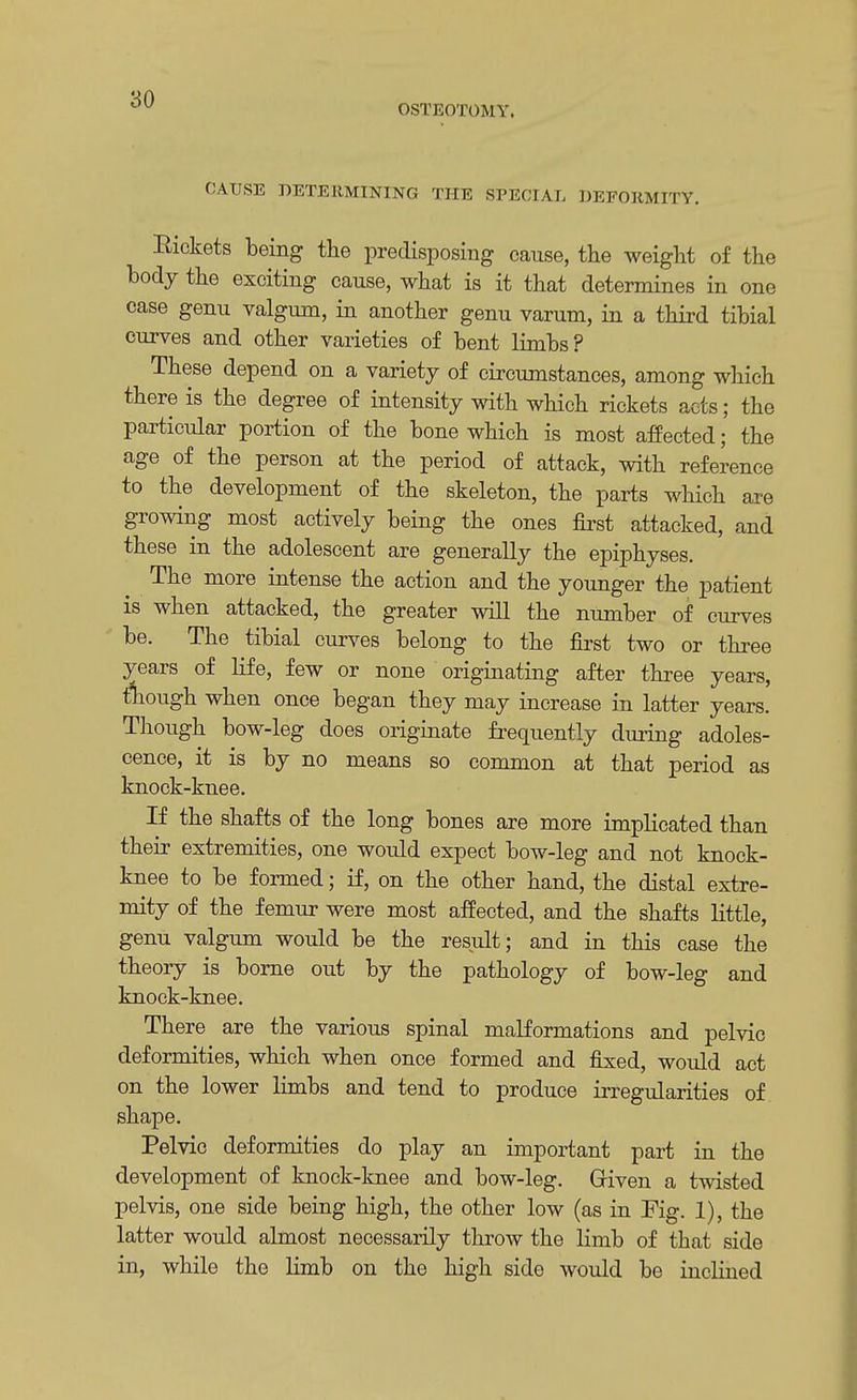 OSTEOTOMY. CAUSE DETERMINING THE SPECIAL DEFORMITY. Rickets being the predisposing cause, the weight of the body the exciting cause, what is it that determines in one case genu valgum, in another genu varum, in a third tibial curves and other varieties of bent limbs? These depend on a variety of circumstances, among which there is the degree of intensity with which rickets acts; the particular portion of the bone which is most affected; the age of the person at the period of attack, with reference to the development of the skeleton, the parts which axe growing most actively being the ones first attacked, and these in the adolescent are generally the epiphyses. The more intense the action and the younger the patient is when attacked, the greater will the number of curves be. The tibial curves belong to the first two or three years of life, few or none originating after three years, tWgh when once began they may increase in latter years. Though bow-leg does originate frequently during adoles- cence, it is by no means so common at that period as knock-knee. If the shafts of the long bones are more implicated than their extremities, one would expect bow-leg and not knock- knee to be formed; if, on the other hand, the distal extre- mity of the femur were most affected, and the shafts little, genu valgum would be the result; and in this case the theory is borne out by the pathology of bow-leg and knock-knee. There are the various spinal malformations and pelvic deformities, which when once formed and fixed, would act on the lower limbs and tend to produce irregularities of shape. Pelvic deformities do play an important part in the development of knock-knee and bow-leg. Given a twisted pelvis, one side being high, the other low (as in Fig. 1), the latter would almost necessarily throw the limb of that side in, while the limb on the high side would be inclined