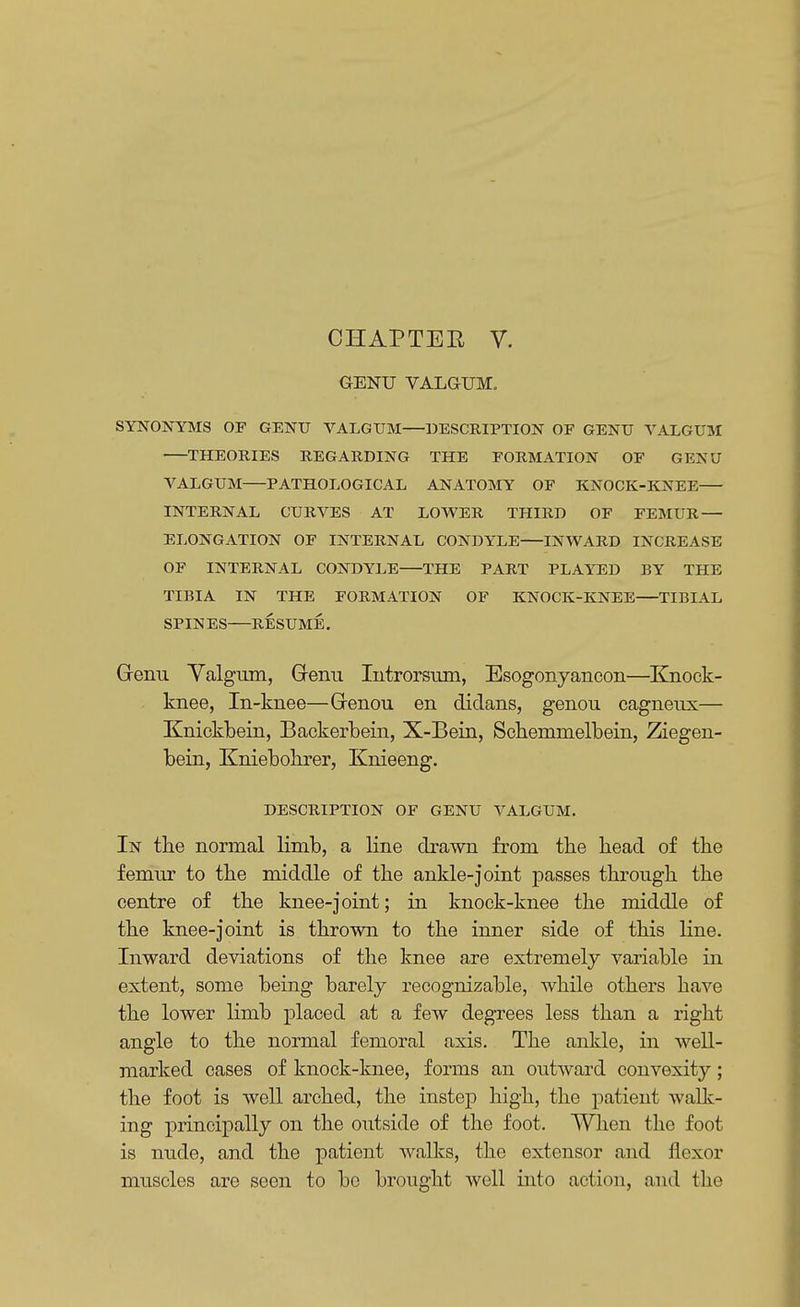 CHAPTEE V. GENU VALGUM, SYNONYMS OF GENU VALGUM—DESCRIPTION OF GENU VALGUM THEORIES REGARDING THE FORMATION OF GENU VALGUM PATHOLOGICAL ANATOMY OF KNOCK-KNEE INTERNAL CURVES AT LOWER THIRD OF FEMUR — ELONGATION OF INTERNAL CONDYLE INWARD INCREASE OF INTERNAL CONDYLE THE PART PLAYED BY THE TIBIA IN THE FORMATION OF KNOCK-KNEE TIBIAL SPIN ES RESUME. Grenu Valgum, Genu Iutrorsum, Esogonyancon—Knock- knee, In-knee—Grenou en didans, genou cagneux— Knickbein, Backerbein, X-Bein, Schemnielbein, Ziegen- bein, Kniebolirer, Knieeng. DESCRIPTION OF GENU VALGUM. In the normal limb, a line drawn from the head of the femur to the middle of the ankle-joint passes through the centre of the knee-joint; in knock-knee the middle of the knee-joint is thrown to the inner side of this line. Inward deviations of the knee are extremely variable in extent, some being barely recognizable, while others have the lower limb placed at a few degrees less than a right angle to the normal femoral axis. The ankle, in well- marked cases of knock-knee, forms an outward convexity; the foot is well arched, the instep high, the patient walk- ing principally on the outside of the foot. When the foot is nude, and the patient walks, the extensor and flexor muscles are seen to be brought well into action, and the