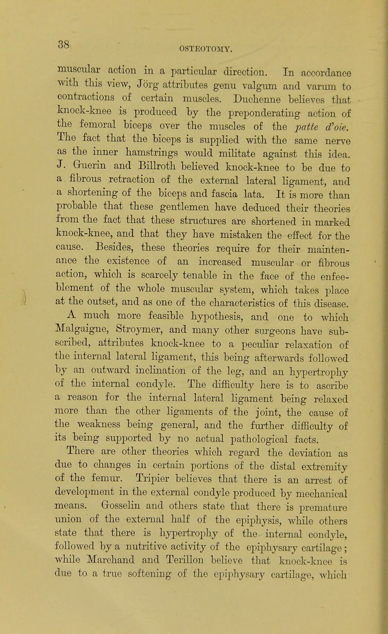 OSTEOTOMY. muscular action in a particular direction. In accordance with this view, Jorg attributes genu valgum and varum to contractions of certain muscles. Duchenne believes that knock-knee is produced by the preponderating action of the femoral biceps over the muscles of the patte d'oie. The fact that the biceps is supplied with the same nerve as the inner hamstrings would militate against this idea. J. Gruerin and Billroth believed knock-knee to be due to a fibrous retraction of the external lateral ligament, and a shortening of the biceps and fascia lata. It is more than probable that these gentlemen have deduced their theories from the fact that these structures are shortened in marked knock-knee, and that they have mistaken the effect for the cause. Besides, these theories require for their mainten- ance the existence of an increased muscular or fibrous action, which is scarcely tenable in the face of the enfee- blement of the whole muscular system, which takes place at the outset, and as one of the characteristics of this disease. A much more feasible hypothesis, and one to which Malgaigne, Stroymer, and many other surgeons have sub- scribed, attributes knock-knee to a peculiar relaxation of the internal lateral ligament, this being afterwards followed by an outward inclination of the leg, and an hypertrophy of the internal condyle. The difficulty here is to ascribe a reason for the internal lateral ligament being relaxed more than the other ligaments of the joint, the cause of the weakness being general, and the further difficulty of its being supported by no actual pathological facts. There are other theories which regard the deviation as due to changes in certain portions of the distal extremity of the femur. Tripier believes that there is an arrest of development in the external condyle produced by mechanical means. Gosselin and others state that there is premature imion of the external half of the epiphysis, while others state that there is hypertrophy of the. internal condyle, followed by a nutritive activity of the epiphysary cartilage; while Marchand and Terillon believe that knock-knee is clue to a true softening of the epiphysary cartilage, which