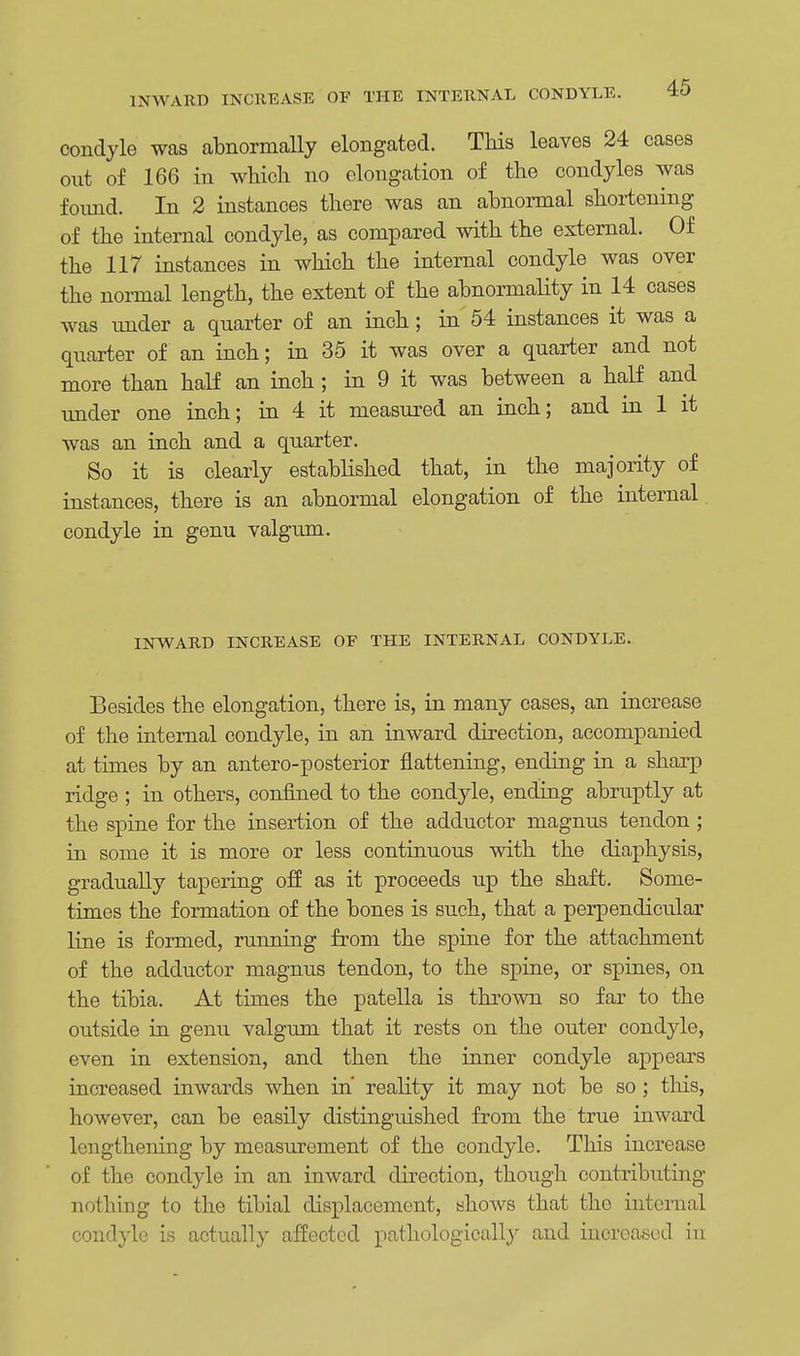 INWARD INCREASE OF THE INTERNAL CONDYLE. condyle was abnormally elongated. This leaves 24 cases out of 166 in which no elongation of the condyles was found. In 2 instances there was an abnormal shortening of the internal condyle, as compared with the external. Of the 117 instances in which the internal condyle was over the normal length, the extent of the abnormality in 14 cases was under a quarter of an inch; in 54 instances it was a quarter of an inch; in 35 it was over a quarter and not more than half an inch ; in 9 it was between a half and under one inch; in 4 it measured an inch; and in 1 it was an inch and a quarter. So it is clearly established that, in the majority of instances, there is an abnormal elongation of the internal condyle in genu valgum. INWARD INCREASE OF THE INTERNAL CONDYLE. Besides the elongation, there is, in many cases, an increase of the internal condyle, in an inward direction, accompanied at times by an antero-posterior flattening, ending in a sharp ridge ; in others, confined to the condyle, ending abruptly at the spine for the insertion of the adductor magnus tendon; in some it is more or less continuous with the diaphysis, gradually tapering off as it proceeds up the shaft. Some- times the formation of the bones is such, that a perpendicular line is formed, running from the spine for the attachment of the adductor magnus tendon, to the spine, or spines, on the tibia. At times the patella is thrown so far to the outside in genu valgum that it rests on the outer condyle, even in extension, and then the inner condyle appears increased inwards when in' reality it may not be so; this, however, can be easily distinguished from the true inward lengthening by measurement of the condyle. This increase of the condyle in an inward direction, though contributing nothing to the tibial displacement, shows that the internal condyle is actually affected pathologically and increased in