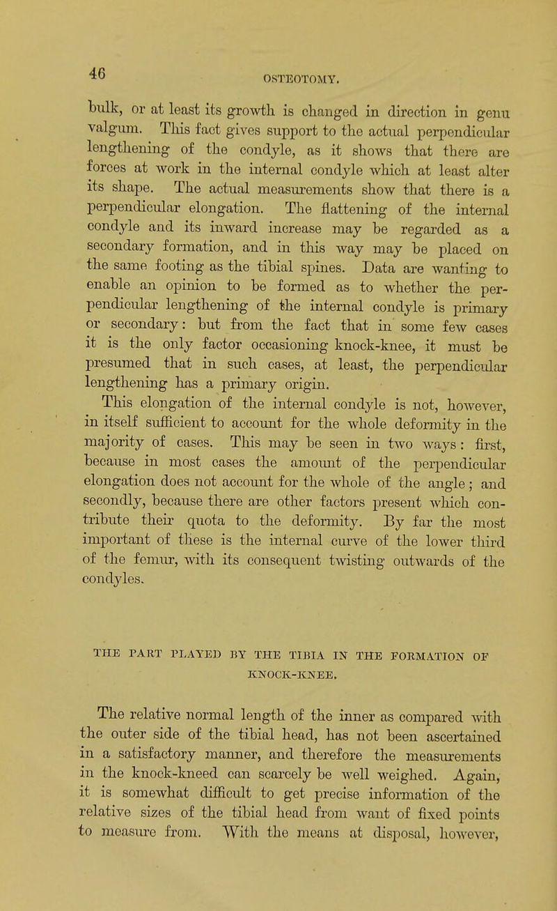 OSTEOTOMY. bulk, or at least its growth is changed in direction in genu valgum. This fact gives support to the actual perpendicular lengthening of the condyle, as it shows that there are forces at work in the internal condyle which at least alter its shape. The actual measurements show that there is a perpendicular elongation. The flattening of the internal condyle and its inward increase may be regarded as a secondary formation, and in this way may be placed on the same footing as the tibial spines. Data are wanting to enable an opinion to be formed as to whether the per- pendicular lengthening of the internal condyle is primary or secondary: but from the fact that in some few cases it is the only factor occasioning knock-knee, it must be presumed that in such cases, at least, the perpendicular lengthening has a primary origin. This elongation of the internal condyle is not, however, in itself sufficient to account for the whole deformity in the majority of cases. This may be seen in two ways : first, because in most cases the amount of the perpendicular elongation does not account for the whole of the angle ; and secondly, because there are other factors present which con- tribute their quota to the deformity. By far the most important of these is the internal curve of the lower third of the femur, with its consequent twisting outwards of the condyles. THE PART PLAYED BY THE TIBIA IN THE FORMATION OF KNOCK-KNEE. The relative normal length of the inner as compared with the outer side of the tibial head, has not been ascertained in a satisfactory manner, and therefore the measurements in the knock-kneed can scarcely be well weighed. Again, it is somewhat difficult to get precise information of the relative sizes of the tibial head from want of fixed points to measure from. With the means at disposal, however,