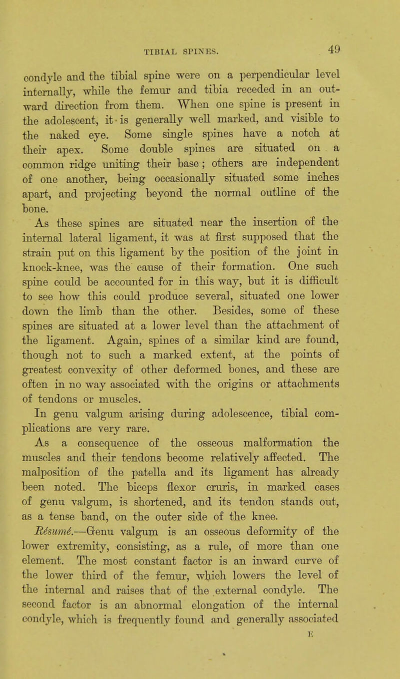 TIHIAI, SPINES. condyle and the tibial spine were on a perpendicular level internally, while the femur and tibia receded in an out- ward direction from them. When one spine is present in the adolescent, it-is generally well marked, and visible to the naked eye. Some single spines have a notch at their apex. Some double spines are situated on a common ridge uniting their base; others are independent of one another, being occasionally situated some inches apart, and projecting beyond the normal outline of the bone. As these spines are situated uear the insertion of the internal lateral ligament, it was at first supposed that the strain put on this ligament by the position of the joint in knock-knee, was the cause of their formation. One such spine could be accounted for in this way, but it is difficult to see how this could produce several, situated one lower down the limb than the other. Besides, some of these spines are situated at a lower level than the attachment of the ligament. Again, spines of a similar kind are found, though not to such a marked extent, at the points of greatest convexity of other deformed bones, and these are often in no way associated with the origins or attachments of tendons or muscles. In genu valgum arising during adolescence, tibial com- plications are very rare. As a consequence of the osseous malformation the muscles and their tendons become relatively affected. The malposition of the patella and its ligament has already been noted. The biceps flexor cruris, in marked cases of genu valgum, is shortened, and its tendon stands out, as a tense band, on the outer side of the knee. R4sum6.—Grenu valgum is an osseous deformity of the lower extremity, consisting, as a rule, of more than one element. The most constant factor is an inward curve of the lower third of the femur, which lowers the level of the internal and raises that of the external condyle. The second factor is an abnormal elongation of the internal condyle, which is frequently found and generally associated E